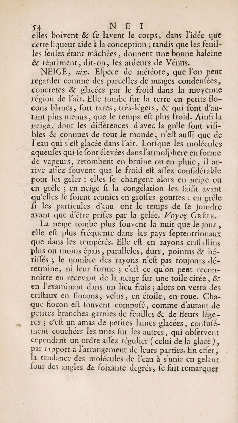 elles boivent 8c fe lavent le corps, dans l’idée que cette liqueur aide à la conception •, tandis que les feuil¬ les feules étant mâchées, donnent une bonne haleine 8c répriment, dit-on, les ardeurs de Vénus. NEIGE, nix. Efpece de météore, que Ton peut regarder comme des parcelles de nuages condenfées, concrètes 8c glacées par le froid dans la moyenne région de l’air. Elle tombe fur la terre en petits flo¬ cons blancs, fort rares, très-légers, 8c qui font d'au¬ tant plus menus, que le temps eft plus froid. Ainfl la neige, dont les diflérences d’avec la grêle font vifl- blés 8c connues de tout le monde, n’eft aufli que de l’eau qui s’eft glacée dans l’air. Lorfque les molécules aqueufes qui te (ont élevées dans l’atmofphere en forme de vapeurs, retombent en bruine ou en pluie, il ar¬ rive allez fouvent que le froid efl allez contidérable pour les geler : elles fe changent alors en neige ou en grêle ; en neige fl la congélation les faiflt avant quelles fe foient réunies en grofles gouttes ; en grêle fi les particules d'eau ont le temps de fe joindre avant que d’être prifes par la gelée. Voye% Grele. La neige tombe plus fouvent la nuir que le jour, elle efl: plus fréquente dans les pays feptentrionaux que dans les tempérés. Elle efl en rayons criftallins plus ou moins épais, parallèles, durs, pointus 8c hé- ritfés ; le nombre des rayons n’eft pas toujours dé¬ terminé, ni leur forme -, c’eft ce qu’on peut recon¬ naître en recevant de la neige fur une toile cirée, 8c en l'examinant dans un lieu frais ; alors on verra des criftaux en flocons, velus, en étoile, en roue. Cha¬ que flocon efl fouvent compofé, comme d’autant de petites branches garnies de feuilles 8c de fleurs légè¬ res *, c’eft un amas de petites lames glacées, confufé- ment couchées les unes fur les autres, qui obfervent cependant un ordre allez régulier ( celui de la glace ), par rapport à l’arrangement de leurs parties. En effet, la tendance des molécules de l’eau à s’unir en gelant fous des angles de ioixante degrés, fe fait remarquer