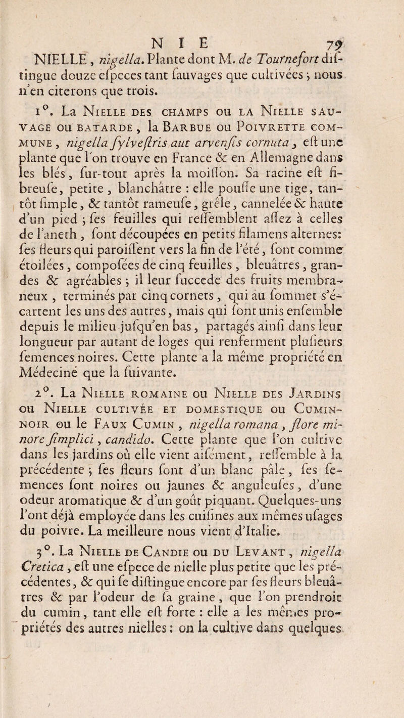 I • *. NIE 79 NIELLE, riigella. Plante dont M. de Tournefort dii- îinguc douze efpeces tant fauvages que cultivées -, nous ri en citerons que trois. i°. La Nielle des champs ou la Nielle sau¬ vage OU BATARDE, la BaRBUE OL1 PoiVRETTE COM¬ MUNE , riigella fylveflrïs aut arvenfls cornuta y eft une plante que Lon trouve en France 8c en Allemagne dans les blés, fur-tout après la moiiîon. Sa racine eft fi- breufe, petite , blanchâtre : elle poulie une tige, tan¬ tôt (impie, 8c tantôt rameufe, gicle, cannelée 8c haute d’un pied -, Les feuilles qui rdïemblent allez à celles de 1’aneth , font découpées en petits fJamens alternes: fes Heurs qui parodient vers la fin de Pété, font comme étoilées, compofées de cinq feuilles , bleuâtres, gran¬ des 8c agréables j il leur fuccede des fruits membra^ lieux , terminés par cinq cornets, qui au fommet s'é¬ cartent les uns des autres, mais qui (ont unis enfemble depuis le milieu jufqu’en bas, partagés ainfi dans leur longueur par autant de loges qui renferment pluheurs (emences noires. Cette plante a la même propriété en Médecine que la fuivante. i°. La Nielle romaine ou Nielle des Jardins ou Nielle cultivée et domestique ou Cumin- noir ou le Faux Cumin , riigella romana , flore mi¬ nore flmplici, candido. Cette plante que l'on cultive dans les jardins où elle vient aifément, reflemble à la précédente *, (es fleurs font d’un blanc pâle, (es fe~ mences font noires ou jaunes 8c anguleufes, d’une odeur aromatique 8c d’un goût piquant. Quelques-uns Pont déjà employée dans les cuihnes aux mêmes ufages du poivre. La meilleure nous vient d’Italie. 3°. La Nielle de Candie ou du Levant , riigella Cretica , efl: une efpece de nielle plus petite que les pré¬ cédentes , 8c qui fe diftingue encore par fes fleurs bleuâ¬ tres 8c par Podeur de (a graine , que l’on prendroic du cumin, tant elle efl: forte : elle a les mêmes pro¬ priétés des autres nielles ; on la cultive dans quelques