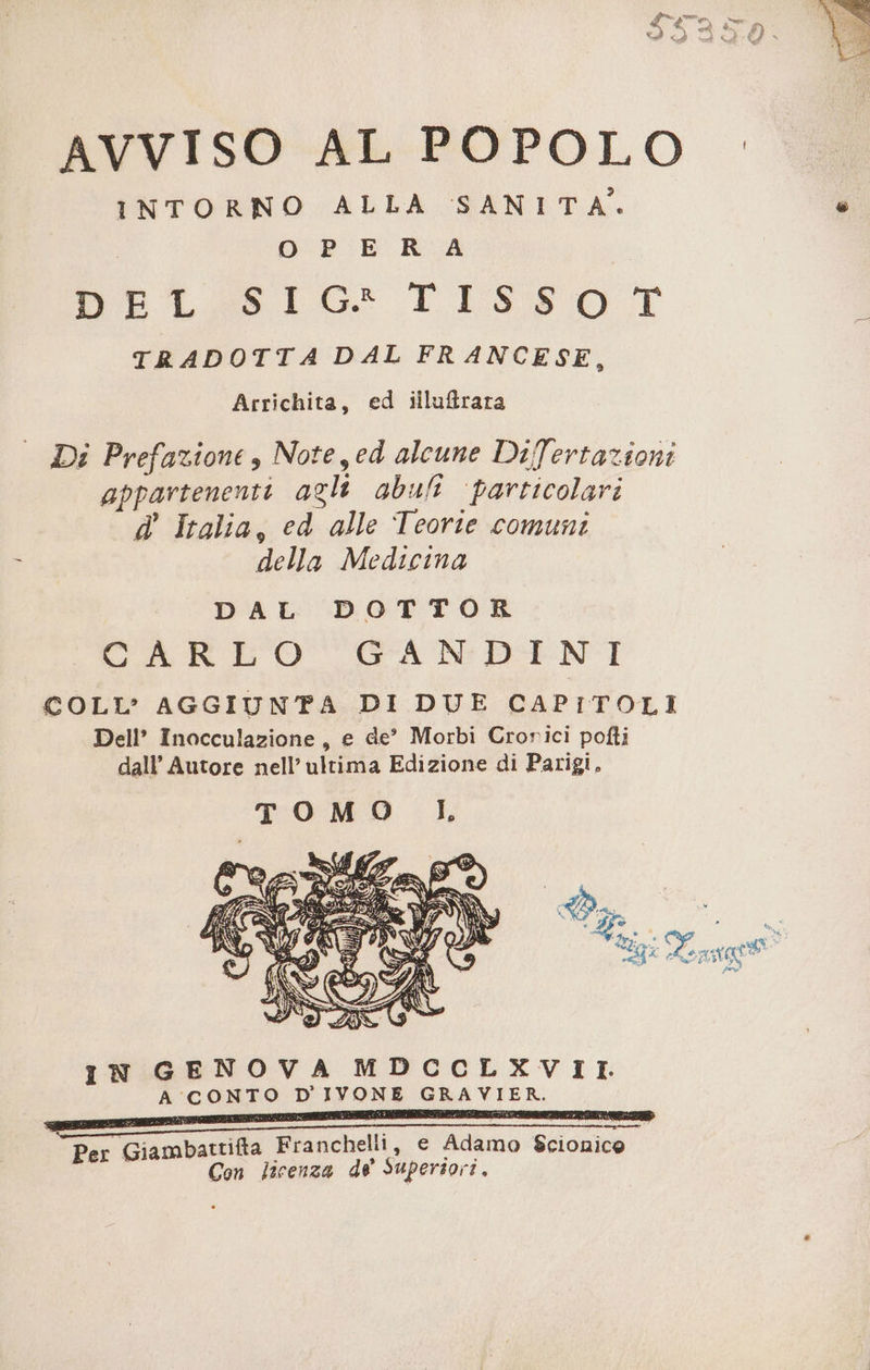 INTORNO ALLA SANITA. Pai | OPE RA WOoTtS LG: FISSO T TRADOTTA DAL FRANCESE, Arrichita, ed illuftrata ed Di Prefazione s Note yed alcune Difertazioni appartenenti agli abut ‘particolari d' Italia, ed alle Teorte comuni della Medicina IN GENOVA MDCCLXVII. A CONTO D'IVONE GRAVIER. trita Franchelli, e Adamo S$cionico Giamba , € ci Con licenza de Superiori.