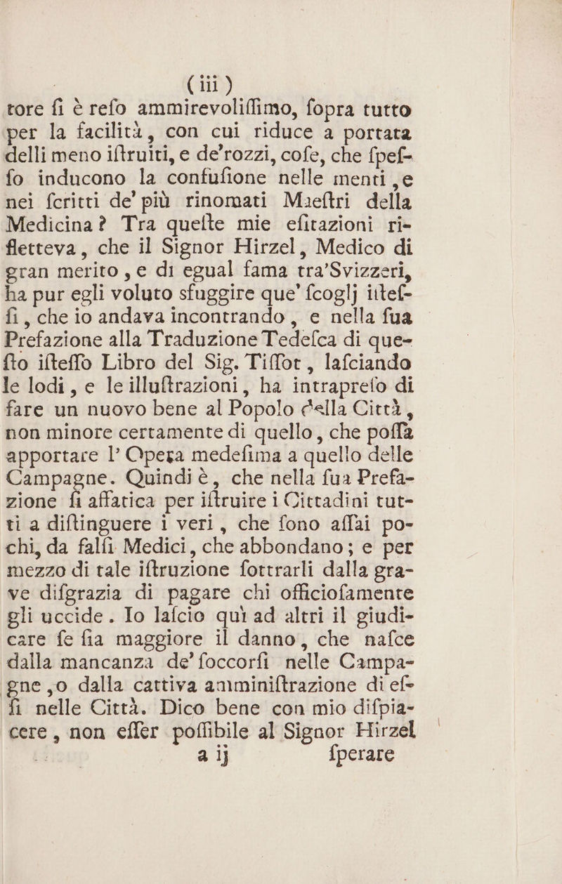 tore fi è refo ammirevoliffimo, fopra tutto per la facilità, con cui riduce a portata delli meno iftruiti, e de'rozzi, cofe, che fpef= fo inducono la confufione nelle menti e nei fcritti de’ più rinomati Maeftri della Medicina ? Tra quelte mie efitazioni ri- fletteva, che il Signor Hirzel, Medico di gran merito, e di egual fama tra’Svizzeri, ha pur egli voluto sfuggire que’ fcoglj ittef- fi, che io andava incontrando, e nella fua Prefazione alla Traduzione Tedefca di que- fto ilteffo Libro del Sig. Tiffot, lafciando le lodi, e le illuftrazioni, ha intraprefo di fare un nuovo bene al Popolo «Ila Città, non minore certamente di quello, che pofla apportare l’ Opera medefima a quello delle. Campagne. Quindi è, che nella fua Prefa- zione fi aftatica per iftruire i Cittadini tut- ti a diftinguere i veri, che fono affai po- chi, da falfi Medici, che abbondano; e per mezzo di tale iftruzione fottrarli dalla gra- ve difgrazia di pagare chi officiofamente gli uccide. Io lafcio qui ad altri il giudi- care fe fia maggiore il danno, che nafce dalla mancanza de’ foccorfi nelle Campa- gne,o dalla cattiva amminiftrazione di ef fi nelle Città. Dico bene con mio difpia- cere, non effer poffibile al Signor Hirzel i a ]j} fperare