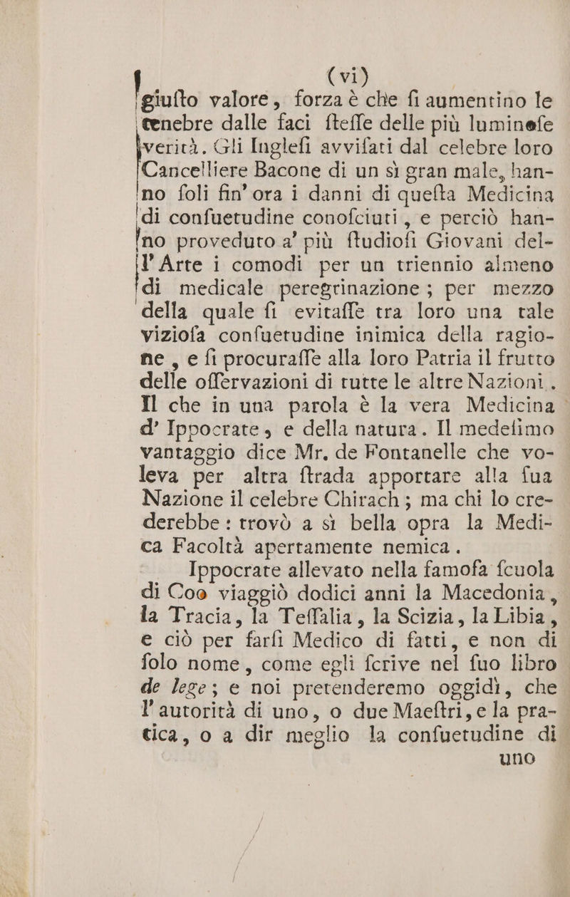 leiutto valore, forza è che fi aumentino le (tenebre dalle faci fteffe delle più luminefe verità. Gli Inglefi avvifati dal celebre loro Cancelliere Bacone di un sì gran male, han- no foli fin'ora i danni di quefta Medicina ‘di confuetudine conofciuti , e perciò han- Ino proveduto a’ più ftudiofi Giovani del- È Arte i comodi per un triennio almeno Idi medicale peregrinazione ; per mezzo della quale fi evitaffe tra loro una tale viziofa confuetudine inimica della ragio- ne, e fi procuraffe alla loro Patria il frutto delle offervazioni di rutte le altre Nazioni. Il che in una parola è la vera Medicina d’ Ippocrate, e della natura. Il medelimo vantaggio dice Mr, de Fontanelle che vo- leva per altra ftrada apportare alla fua Nazione il celebre Chirach ; ma chi lo cre- derebbe : trovò a sì bella opra la Medi- ca Facoltà apertamente nemica. Ippocrate allevato nella famofa fcuola di Coe viaggiò dodici anni la Macedonia, la Tracia, la Teffalia, la Scizia, laLibia, e ciò per farli Medico di fatti, e non di folo nome, come egli fcrive nel fuo libro de lege; e noi pretenderemo oggidi, che l'autorità di uno, o due Maeftri, e la pra- tica, o a dir meglio la confuetudine di uno