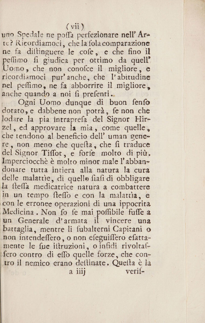 uno Spedale ne pofa perfezionare nell’ Ar- te? Ricordiamoci, che la fola comparazione ne fa diltinguere le cofe, e che fino il peflimo fi giudica per ottimo da quell” Uomo, che non conofce il migliore, e ricordiamoci pur’ anche, che l’abitudine nel peflimo, ne fa ‘abborrire il migliore, anche quando a noi fi prefenti.. | «Ogni Uomo dunque di buon fenfo. dotato, e dabbene non potrà, fe non che lodare la pia intraprefa del Signor Hir- zel, ed approvare la mia, come quelle, che tendono al beneficio dell’ uman gene- re, non meno che quefta, che fi traduce del Signor Tiffot, e forfe molto di più, Imperciocchè è molto minor male l’abban» donare tutta intiera alla natura la cura delle malatrie, di quello fiafi di obbligare la {tella medicatrice natura a combattere in un tempo fteffo e con la malattia, e con le erronee operazioni di una ippocrita Medicina. Non fo fe mai poflibile fuffe 2 wun Generale d’armata il vincere una battaglia, mentre li fubalterni Capitani o non intendeffero, o non efeguiffero efatta- ‘mente le fue iltruzioni, o infidi rivoltaf- ifero contro di effo quelle forze, che con- tro il nemico erano dettinate, Quelta è la I a ili veril-