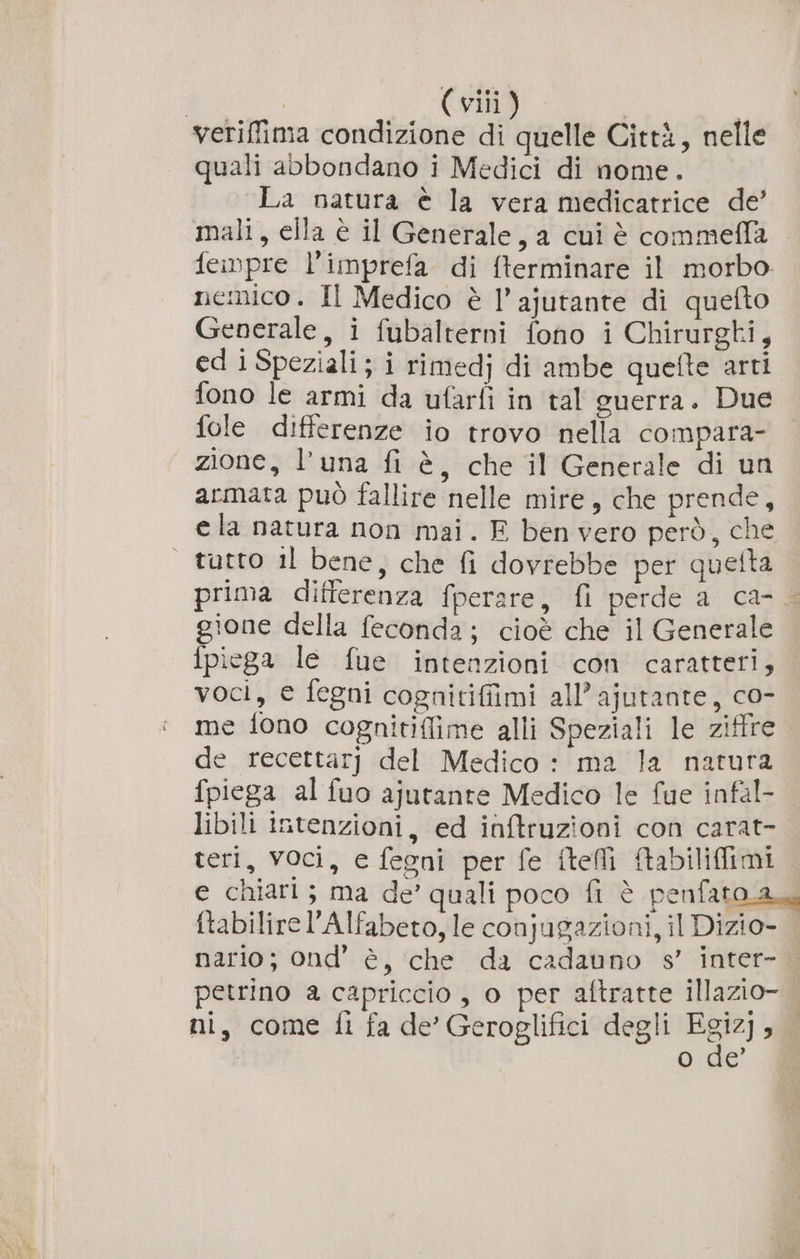 veriffima condizione di quelle Città, nelle quali abbondano i Medici di nome. La natura è la vera medicatrice de’ mali, ella è il Generale, a cui è commeffa feinpre l'imprefa di {terminare il morbo nemico. Il Medico è l’ajutante di quefto Generale, i fubalterni fono i Chirurgti, ed i Speziali; i rimedj di ambe quefte arti fono le armi da ufarfi in tal guerra. Due fole differenze io trovo nella compara- zione, l'una fi è, che il Generale di un armata può fallire nelle mire, che prende, ela natura non mai. E ben vero però, che | tutto il bene, che fi dovrebbe per quetta prima differenza fperare, fi perde a ca- gione della feconda; cioè che il Generale fpiega le fue intenzioni con caratteri, voci, e fegni cognitiffimi all’ajutante, co- me fono cognitiffime alli Speziali le ziffre de recettarj del Medico : ma la natura fpiega al fuo ajutante Medico le fue infal- libili intenzioni, ed inftruzioni con carat- teri, vOci, e fegni per fe ftelli Aabilifimi e chiari ; ma de’ quali poco fi è penfato a ftabilire Alfabeto, le conjugazioni, il Dizio- nario; ond’ è, che da cadauno s’ inter- petrino a capriccio, o per aftratte illazio- ni, come fi fa de’ Geroglifici degli Fegiz) 5 I Me È