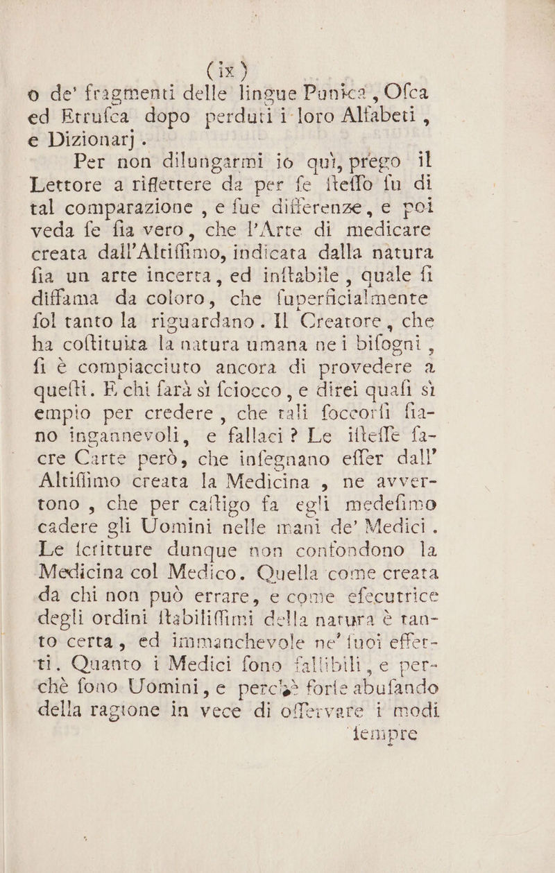 o de’ fragmenti delle lingue Punica , Ofca ed Etrufca dopo perduti i-loro Alfabeti , e Dizionar] . ! Per non dilungarmi io qui, prego il Lettore a riflettere da per fe iteffo fu di tal comparazione , e fuc differenze, e poi veda fe fia vero, che l’Arte di medicare creata dall’Altiffimo, indicata dalla natura fia un arte incerta, ed ‘inftabile) Quale fi diffama da coloro, che fuperficialmente fol tanto la riguardano. Il Creatore, che ha coltituita la natura umana nei bifogni, fi è compiacciuto ancora di provedere a quefti. E chi farà si fciocco, e direi quali sì empio per credere, che rali foccorfi fia- no ingannevoli, e fallaci ? Le iftefle fa- cre'Cartes però; ché infesnano’ effer ‘dall’ Altifiimo creata la Medicina , ne avver- tono , che per caftigo fa egli medefimo cadere gli Uomini nelle mani de’ Medici . Le icritture dunque non confondono la Medicina col Medico. Quella come creata da chi non può errare, e come efecutrice degli ordini itabilifimi della natura è ran- to certa, ed immanchevole ne' tuoi effer- ti. Quanto i Medici fono fallibili, e per- chè fono Uomini, e perchè forfe abufando della ragione in vece di ofervare i modi demipre