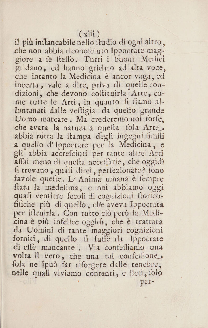 il più inftancabile nello (tudio di ogni altro, che non abbia riconofciuto Ippocrate mag- giore a fe fteflo. Tutti i buoni Medici gridano, ed hanno gridato ad alta voce, che intanto la Medicina è ancor vaga, ed incerta, vale a dire, priva di quelle con- dizioni, che devono coltituirla Arte, co- me tutte le Arti, in quanto fi fiamo al- lontanati dalle veltigia da queito grande Uomo marcate. Ma crederemo noi torte, che avara la natura a quefta fola Arte, abbia rotta la itampa degli ingegni timili a quello d’Ippocrate per la Medicina, e gli abbia accrefciuti per tante altre Arti affai meno di quetta neceflarie, che oggidi fi trovano , quali direi, pertezionate? fono favole quelte. L’ Anima umana è fempre ftata la medefima, e noi abbiamo oggi quafi ventitre fecoli di cognizioni itorico- filiche più di quello, che aveva Ippocrate per litruirla. Con tutto ciò però la Medi- cina è più infelice oggidì, che è trattata da Uomini di rante maggiori cognizioni forniti, di quello fi fuffe da Ippocrate di effe mancante . Via confefliamo una volta il vero, che una tal confeflione, fola ne può far riforgere dalle tenebre, nelle quali viviamo contenti, e lieti, folo ' per-
