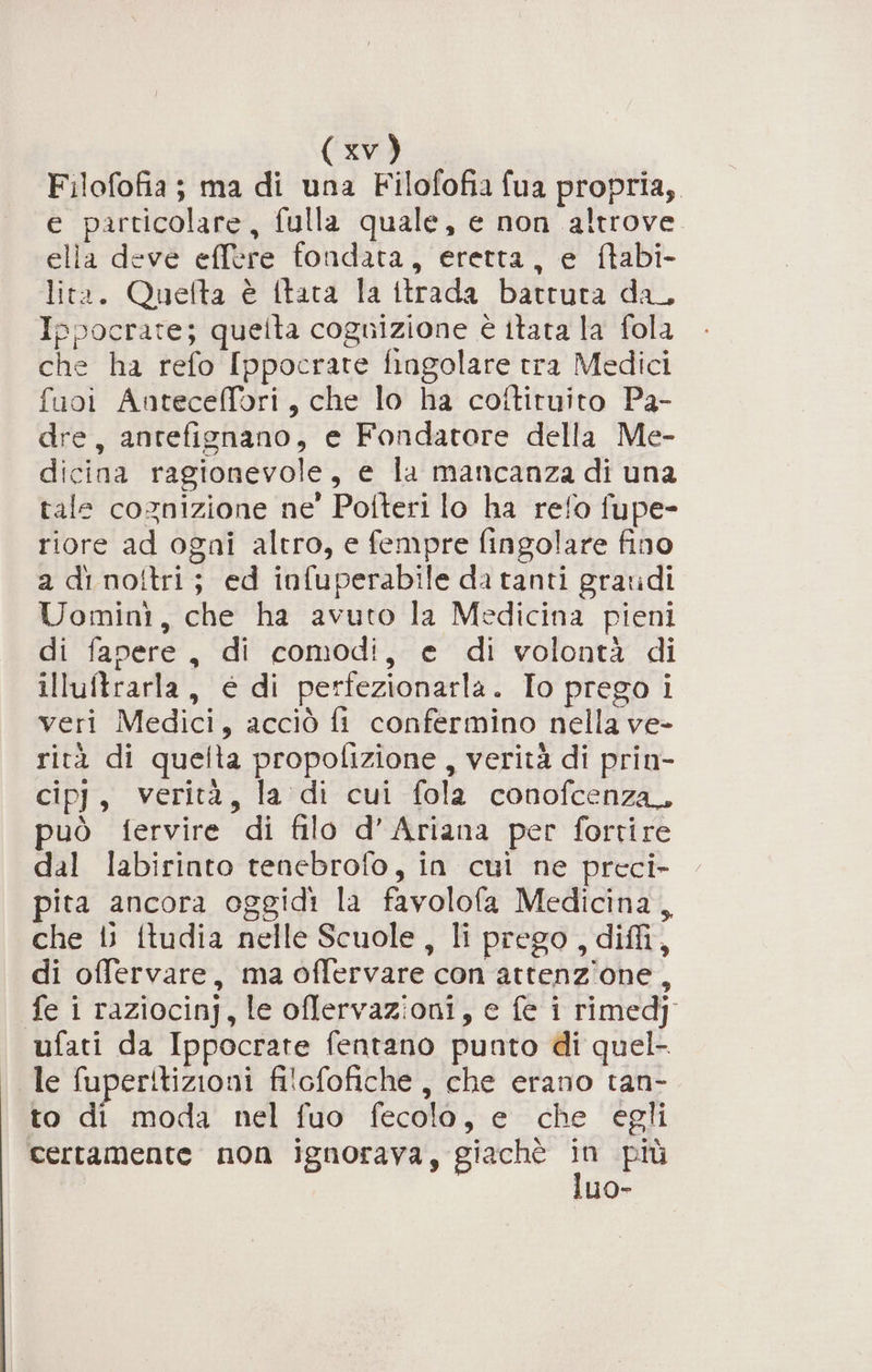 Filofofia; ma di una Filofofia fua propria, e particolare, fulla quale, e non altrove. elia deve effere fondata, eretta, e ftabi- lita. Quefta è {tata la ttrada battuta da_ Ippocrate; queita cognizione è itata la fola che ha refo Ippocrate fiagolare tra Medici fuoi Anteceffori, che lo ha cottituito Pa- dre, antefignano, e Fondatore della Me- dicina ragionevole, e la mancanza di una tale cognizione ne' Potteri lo ha refo fupe- riore ad ogni altro, e fempre fingolare fino a di no!tri; ed infuperabile da tanti graridi Uomini, che ha avuto la Medicina pieni di fapere, di comodi, e di volontà di illuftrarla, é di perfezionarla. To prego i veri Medici, acciò fi confermino nella ve- rità di quelta propofizione , verità di prin- cipj, verità, la di cui fola conofcenza. può fervire di filo d’Ariana per fortire dal labirinto tenebrofo, in cui ne preci- pita ancora oggidi la favolofa Medicina, che 1 itudia nelle Scuole, li prego , diffi, di offervare, ma offervare con attenzione, fe i raziocinj, le oflervazioni, e fe i rimedj ufati da Ippocrate fentano punto di quel- le fuperitizioni filofofiche , che erano tan- to di moda nel fuo fecola, e che egli certamente non ignorava, giaché He più luo-