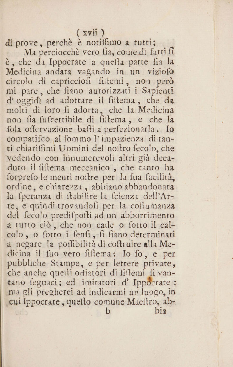 di prove, perchè è notiffimo a tutti; Ma perciocchè vero fia, come di fatti fl è, che da Ippocrate a quelta parte fia la Medicina andata vagando in un viziofo circolo di capricciofi fiitemi, non però mi pare, che fiano autorizzati i Sapienti d’oggidi ad adottare il flitema, che da molti di loro fi adorta, che la Medicina non fia fufcettibile di filtema, e che la fola offervazione bafti a perfezionarla. Io compatifco al fommo l' impazienza di ran- ti chiarifimi Uomini del nottro fecolo, che vedendo con innumerevoli altri già deca- duto il fiftema meccanico , che tanto ha forprefo le menti noftre per la fua facilità, ordine, e chiarezza, abbiano abbandonata la fperanza di ttabilire la {cienza dell’Ar- te, e quindi trovandofi per la coltumanza del fecolo predifpoflti ad un abborrimento a tutto ciò, che non cade o fotto il cal- colo, o fotto i fenfi,.fi fiano determinati “a negare la poffibilità di coltruire alla Me- dicina il fuo vero fiftema: Io fo, e per pubbliche Stampe, e per lettere private, che anche queili odiatori di fi'temi fi van- tano feguaci; ed imitatori d’ Ippderate 3 ma gli pregherei ad indicarmi un luogo, in cui Ippocrate, quelto comune Mrsetoa ab= b 12