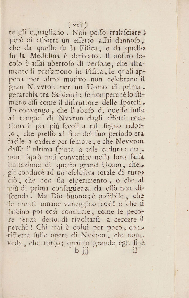 (ssi) te gli eguagliano . Non poffo. tralafciare; però di efporre un effetto affai dannofo, che da quetto fu la Filica, e da quello fu la Medidina è derivato. Il noltro fe- colo è affai ubertofo di perfone, che alta- mente fi prefumono in Fifica, le. quali ap- pena per altro motivo non celebrano il gran Nevvton per un Uomo di prima, gerarchia tra Sapienti ; fe non perchè lo tti- mano effi come il diftruttore delle Ipotefi. Io convengo , che l’abufo di quefte fufle al tempo di Nvvton dagli ‘effetti con- tinuati per più fecoli a tal fegno ridot= to, che preffo al fine del fuo periodo era facile a cadere per fempre, e che Nevvton daffe l’ultima fpinta a tale caduta: ma, non faprò mai convenire nella loro falla imitazione di quefto grand’ Uomo, che. . gli conduce ad un’efclufiva totale di tutto ciò, che non fia efperimento, o che al più di prima confeguenza da eflo non di- fcenda. Ma Dio buono;è poflibile, che Te menti umane vaneggino così! e che il lafcino poi così condurre, come le peco» re fenza desio di rivoltarfi a cercare il ‘perchè !. Chi mai è colui per poco, che» riffierra fulle opere di Nvyton, che non veda, che tutto; quanto grande egli fi.è | b JJ iL