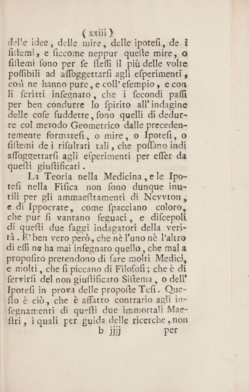 delie idee, delle. mire, delle’ ipotefi,.de.i fiitemi, e ficcome neppur quefte mire, o fitemi fono per fe fteffi il più delle volte poffibili ad affoggettarfi agli efperimenti 4 così ne hanno pure, e coll’ efempio, e con li feritti infegnato, che i fecondi pafli per ben condurre lo fpirito all'indagine delle cofe fuddette, fono quelli di dedur- re col metodo Geometrico dalle preceden- temente formatefi, o mire, o Ipotefi, o filtemi dei rifultati tali, che poflano indi affoggettarfi agli efperimenti per efler da quefti giuftificati. La Teoria nella Medicina,ele Ipo- efi nella Fifica non fono dunque inu- tili per gli ammaeftramenti di Nevvton, e di Ippocrate, come fpacciano coloro, che pur fi vantano feguaci, e difcepoli di quefti due faggi indagatori della veri- tà. E'ben vero però, che nè l’uno nè l’altro di effi ne ha mai infegnato quello, che mala propofito pretendono di fare molti Medici, e molti, che fi piccano di Filofofi; che è di fervirfi del non giuftificato Siltema, o dell’ Ipotefi in prova delle propotte Tefi. Que- fto è ciò, che è affatto contrario agli in- fegnamenti di quefti due immortali Mae- ftri, iquali per guida delle ricerche , non b JJ) per