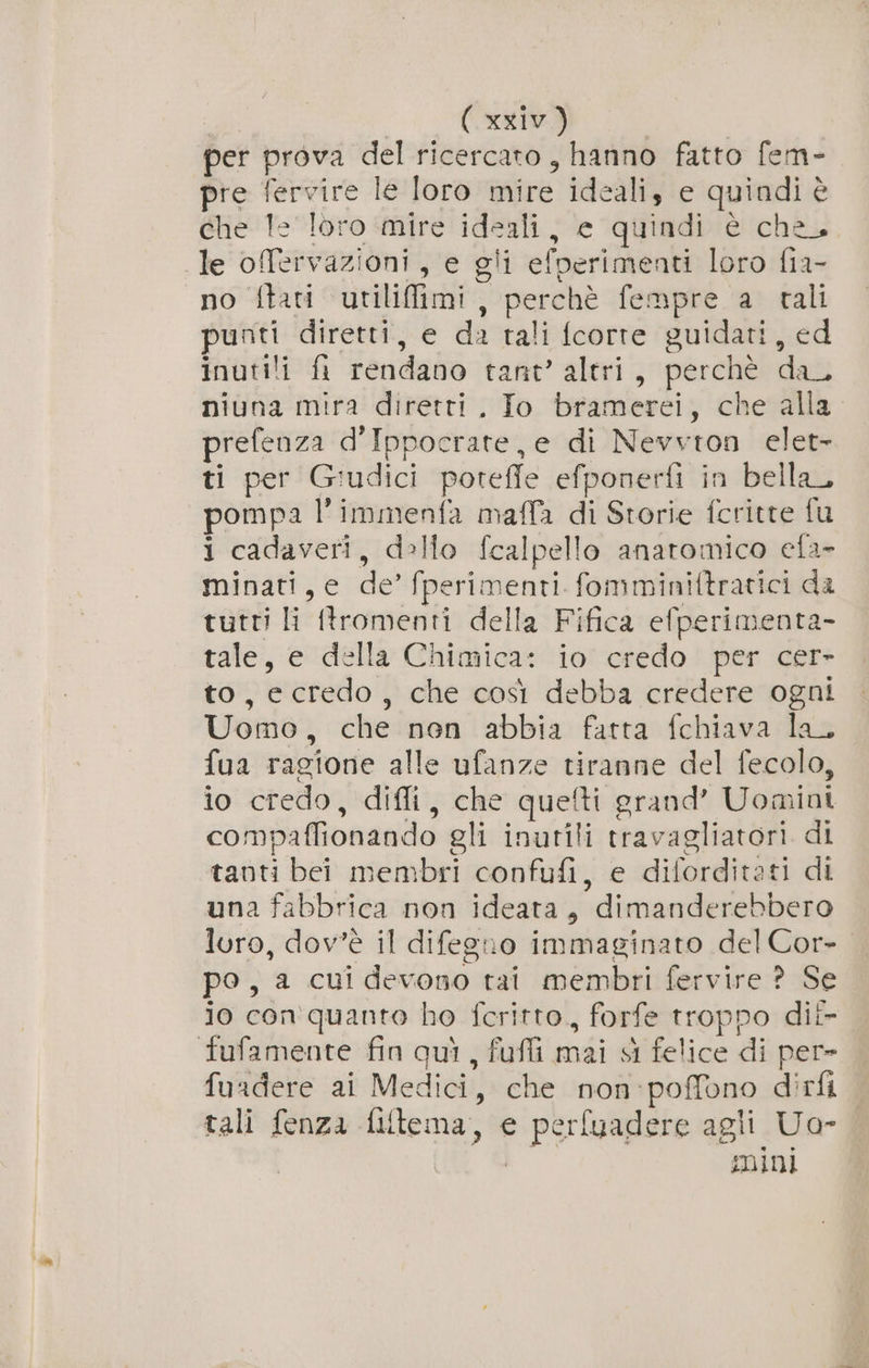 per prova del ricercato, hanno fatto fem- pre fervire le loro mire ideali, e quindi è che Te loro mire ideali, e quindi é che, le offervazioni, e gli efperimenti loro fia- no ftati utiliffimi, perchè fempre a tali punti diretti, e da tali fcorte guidati, ed inutili fi rendano tant’ altri, perchè da_ niuna mira diretti, Io bramerei, che alla prefenza d’Ippocrate,e di Nevvton elet- ti per Giudici poteffe efponerfì in bella, pompa l’immenfa maffa di Storie fcritte fu i cadaveri, dello fcalpello anatomico efa- minati, e de’ fperimenti fomminiftratici da tutti li tromenti della Fifica efperimenta- tale, e della Chimica: io’ credo | per cer- to, ecredo, che così debba credere ogni Uomo, che non abbia fatta fchiava la. fua ragione alle ufanze tiranne del fecolo, io credo, diffi, che quefti grand’ Uomini compaffionando gli inutili travagliatori di tanti bei membri confufi, e diforditati di una fabbrica non ideata, dimanderebbero loro, dov'è il difegno immaginato del Cor- po, a cui devono tai membri fervire ? Se jo con quanto ho fcritto,, forfe troppo dii fufamente fin quì, fufli mai sì felice di per» fuadere ai Medici, che non:poffono dirfi tali fenza filtema, e perfuadere agli Uo- Sd mini