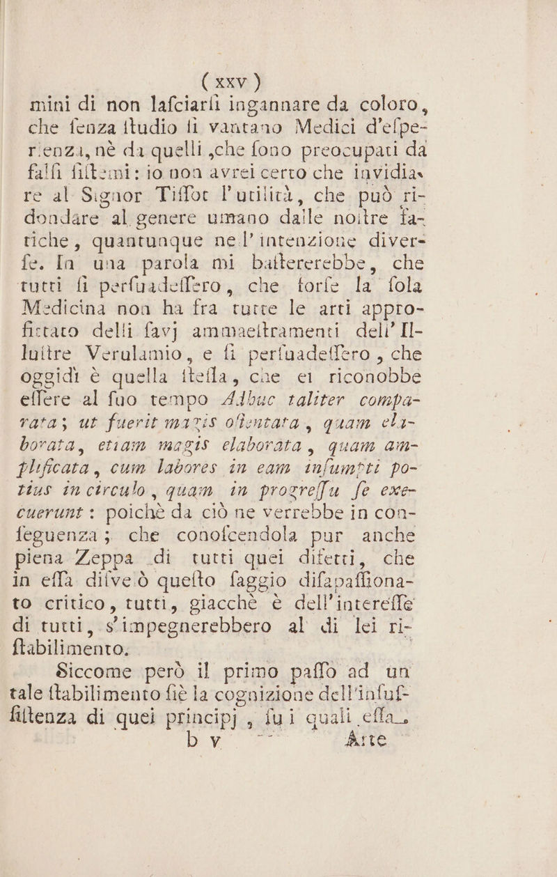 mini di non lafciarii ingannare da coloro, che fenza itudio li vantano Medici d’efpe- rienza, nè da quelli ,che fono preocupati da falfi filtomi: io non avrei certo che invidia» re al Signor Tiffot l'utilità, che può ri- dondare al genere umano dalle noitre fa- tiche, quantunque nel’ intenzione diver- fe. In una parola mi battererebbe, che tutti fi perfuadeffero, che. torfe la fola Medicina non ha fra tutte le arti appro- fictaro delli favj ammaeltramenti deli’ Il- luitre Verulamio, e fi perfuadeffero , che oggidi è quella itella, che ei riconobbe effere al fuo tempo A4buc raliter compa rata; ut fuerit maris ofîentata, quam eli- borata, etiam magis elaborata, quam am- plificata, cum labores in cam infumpti po- tius incirculo, quam in prosrefu fe exe- cuerunt : poichè da ciò ne verrebbe in con- feguenza ;. che conofcendola pur anche piena Zeppa .di tutti quei difetti, che in effa ditve.ò quelto faggio difapaffiona- to critico, tutti, giacchè è dell’interefle di tutti, simpegnerebbero al di lei ri- ftabilimento, | ; Siccome però il primo paffo ad un tale ftabilimento fiè la cognizione dell'infuf- filtenza di quei principj , fui quali efla. bw rn