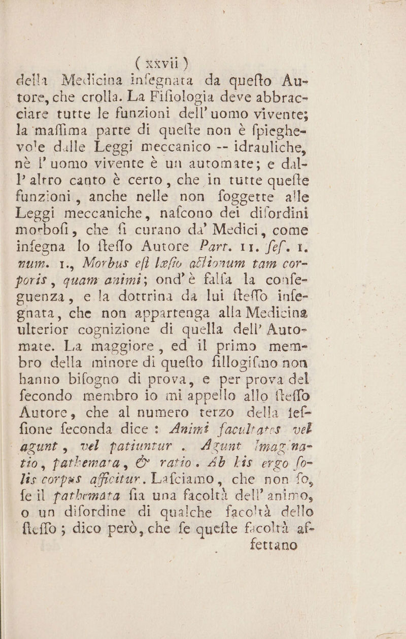 della LI RIO infegnata da quefto Au- tore, che crolla. La Fifiologia deve abbrac- ciare tutte le funzioni dell uomo vivente; la siaflima parte di quelle non è fpieghe- vo'e dulle Leggi meccanico -- idrauliche, nè l’uomo vivente è un automate; e dal P' altro canto è certo, che in tutte quefte funzioni, anche nelle non foggette alle Leggi meccaniche, nafcono dei dilordini morbofi , Cherifioutddidi Medici, come infegna lo iteffo Autore Parr. 11. Sf. I, num. 1., Morbus eft lefiv actio num tam cor- poris, quam animi; ond'è falla la confe- guenza, e la dottrina da lui ftelo infe- gnata, che non appartenga alla Medicina ulterior cognizione di quella dell’ Auto- mate. La maggiore, ed il primo mem- bro della minore di quelto fillogifimo non banno bifogno di prova, e per prova del fecondo membro io mi appello allo fteflo Autore, che al numero terzo della fef- fione feconda dice : Animt facultates vel ‘ agunt, vel patiuntur . Azunt Imaz’na- rio, pathemata, &amp; ratio. AG Lis ergo fo= lis corpas afficitur. Lafciamo, che non fo, feil patbemata fia una facolti dell’ animo, o un difordine di qualche facoltà dello Mello ; dico però, che fe quette facoltà af- fettano