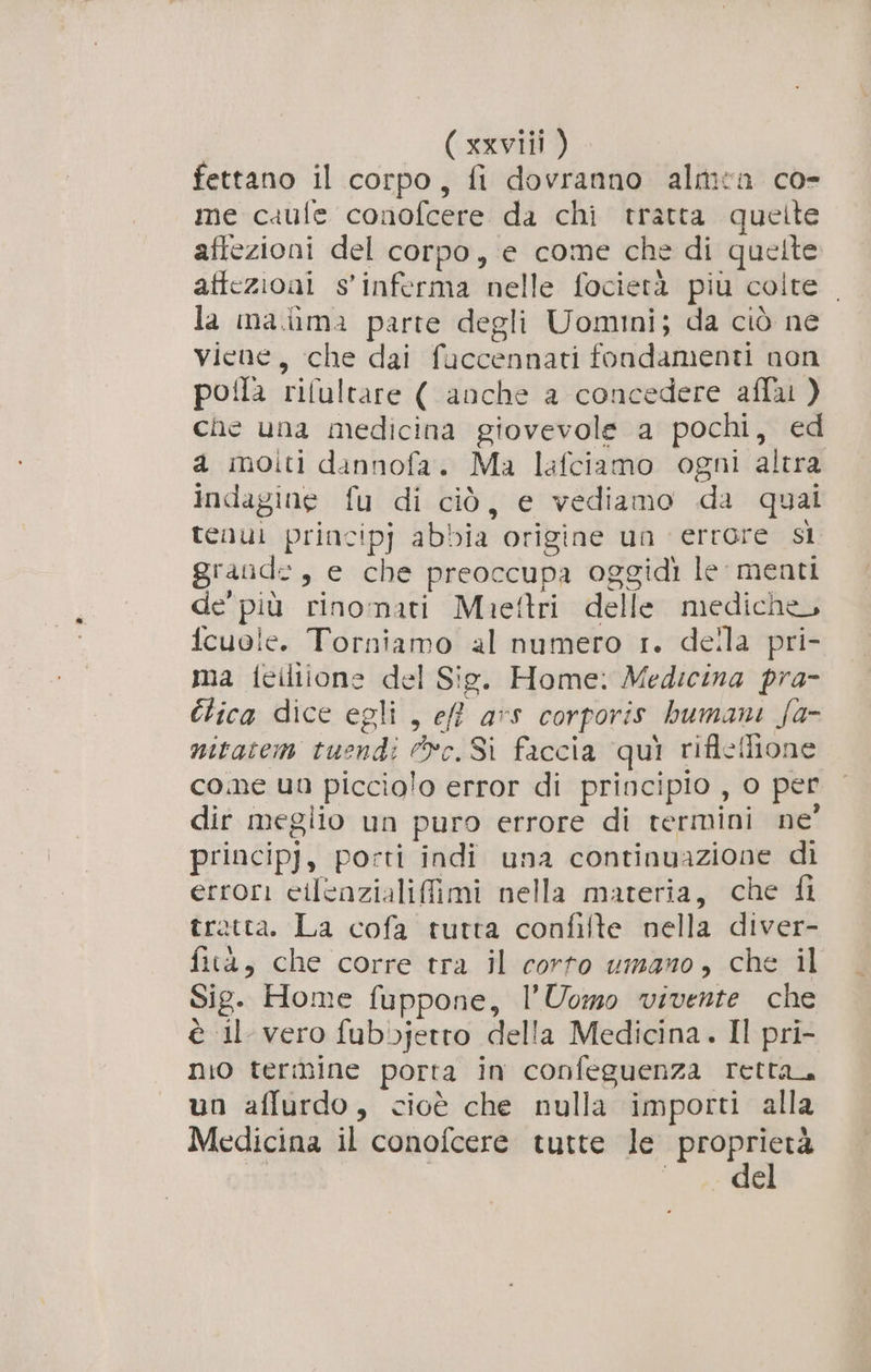 fettano il corpo, fi dovranno almen co- me caufe conofcere da chi tratta quelte afiezioni del corpo, e come che di quelte affezioni s'inferma nelle focietà più colte . la mama parte degli Uomini; da ciò ne viene, che dai fuccennati fondamenti non poila rilultare ( anche a concedere aflai ) che una medicina giovevole a pochi, ed a moiti dannofa. Ma lafciamo ogni altra indagine fu di ciò, e vediamo da quai tenui principj abbia origine un errore sì grande, e che preoccupa oggidi le menti de’ più rinomati Muieftri delle mediche, icuole. Torniamo al numero 1. della pri- ma feiliione del Sie. Home: Medicina pra- Clica dice egli , ef? ars corporis humani {a- nitatem tuendi vc. Sì faccia qui rifleffione come un picciolo error di principio , o per dir meglio un puro errore di termini ne’ principj, porti indi una continuazione di errori cilenzialifimi nella materia, che fi trotta. La cofa tutta confifte nella diver- fità, che corre tra il corto umano, che il Sig. Home fuppone, l'Uomo vivente che è il vero fubbjetro della Medicina. Il pri- nio termine porta in confeguenza retta un affurdo, cioè che nulla importi alla Medicina il conofcere tutte le proprietà I °° € RAR