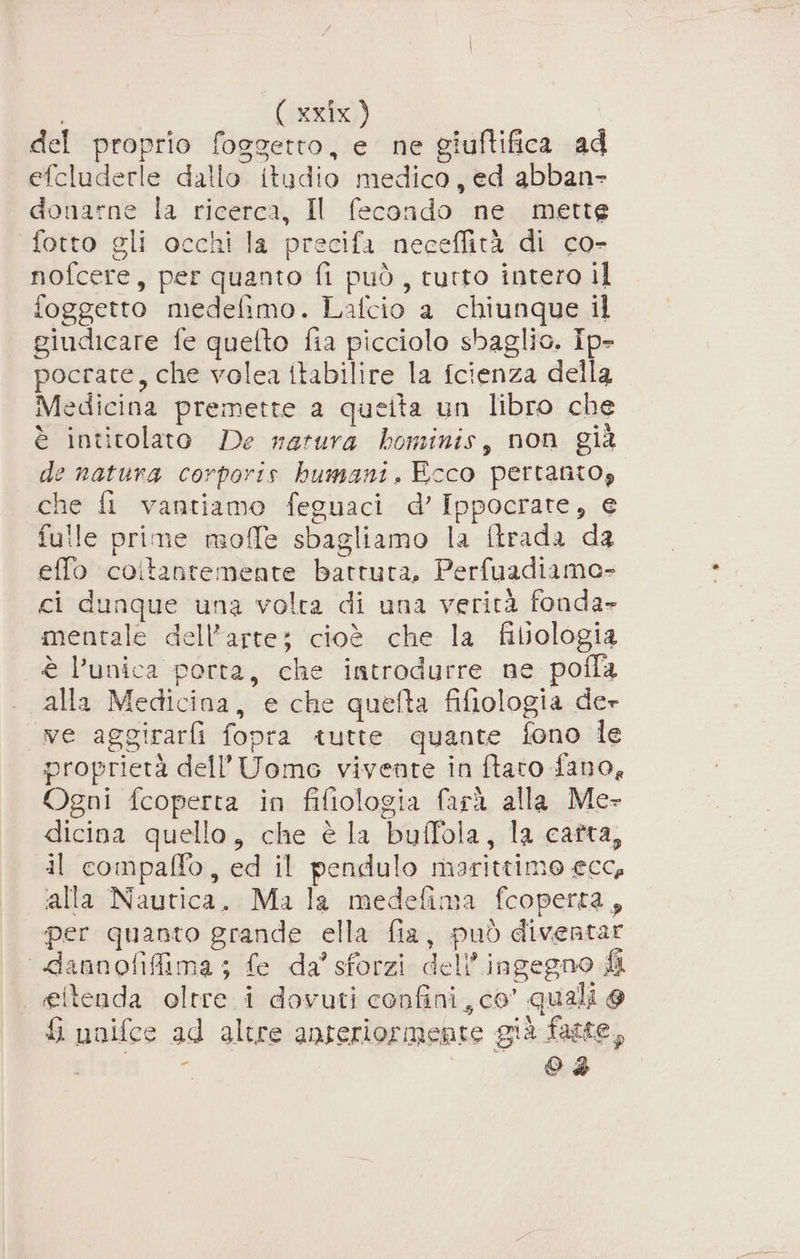 del proprio foggetto, e ne giuftifica ad efcluderle dallo itudio medico, ed abban- donarne la ricerca, Il fecondo ne mette fotto gli occhi la precifa neceffità di co- nofcere, per quanto fi può, tutto intero il foggetto medefimo. Lafcio a chiunque il giudicare fe quetto fia picciolo sbaglio. ip- pocrate, che volea ttabilire la fcienza della Medicina premette a quelta un libro che è intitolato De rarura bominis, non già de natura corporis bumani, Ecco pertanto, che fl vantiamo feguaci d’ Ippocrate, e fulle prime moffe sbagliamo la ftrada da effo coitantemente battuta, Perfuadiamo- ci dunque una volta di una verità fonda» mentale dell’arte; cioè che la filologia è l’unica porta, che introdurre ne pofla alla Medicina, e che quefta fifiologia de» ve aggirarfi fopra tutte quante fono le proprietà dell'Uomo vivente in ftato fano, Ogni fcoperta in fifiologia farà alla Me- dicina quello, che è la buffola, la catta, dl compaffo, ed il pendulo marittimo ecc, alla Nautica, Ma la medefima fcoperta, per quanto grande ella fia, può diventar dannofifima; fe da’ sforzi dell’ingegno fi . eltenda oltre. i dovuti confini, co’ quali @ &amp; unifce ad altre anteriormente già fatte, o Od