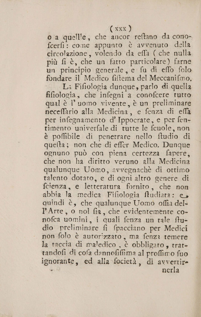 (ax) o a quellle, che ancor reftano da cono- fcerfi: cone appunto è avvenuto della circolazione, volendo da effa ( che nulla più fi è, che un fatto particolare) farne un principio generale, e fu di effo folo fondare il Medico fiftema del Meccanifmo, La Fifiologia dunque, parlo di quella fifiologia, che infegni a conofcere tutto qual è l’ uomo vivente, è un preliminare neceffario alla Medicina, e fenza di efla per infegnamento d’ Ippocrate, e per fen- timento univerfale di tutte le fcuole, non è poffibile di penetrare nello ftudio di quefta; non che di effer Medico. Dunque ognuno può con piena certezza fapere, che non ha diritto veruno alla Medicina qualunque Uomo, avvegnachè di ottimo talento dotato, e di ogni altro genere di fcienza, e letteratura fornito, che non abbia la medica Fifiologia ftudiata: e. quindi è, che qualunque Uomo offia del- l'Arte, o nol fia, che evidentemente co- nofca uomini, i quali fenza un tale ffu- dio preliminare fi fpacciano per Medici non folo è autorizzato, ma fenza temere la taccia di maledico , è obbligato, trat- tandofi di cofa dannofiffima al proffimo fuo ignorante, ed alia focietà, di avvertir= ra nerla
