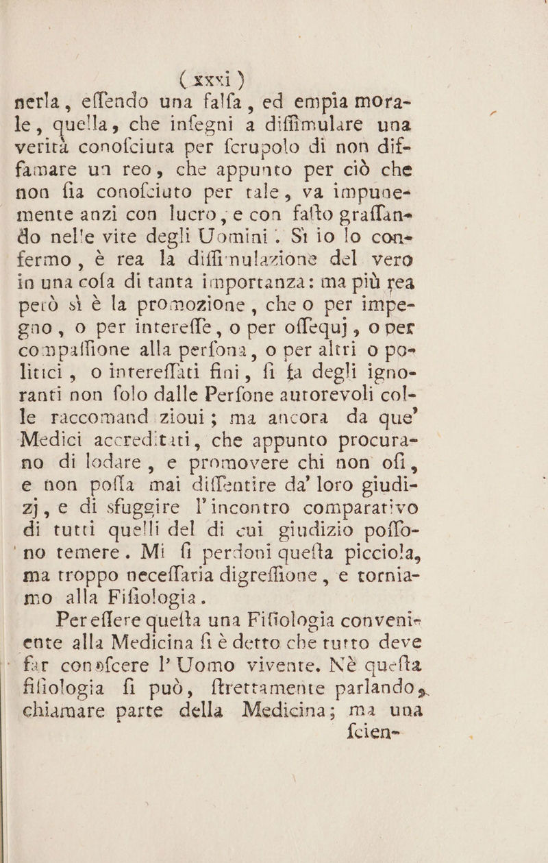 nerla, effendo una falfa, ed empia mora- le, quella, che infegni a diffimulare una verità conofciuta per fcrupolo di non dif- famare un reo, che appunto per ciò che non fia conofciuto per tale, va impuae- mente anzi con lucro, e con fafto graffane do nel'e vite degli Uomini. St io lo con» fermo, è rea la difinulazione del vero in una cofa di tanta importanza: ma più rea però sì è la promozione, che o per impe- gno , 0 per intereffe, o per offequ], o per compaffione alla perfona, o per altri 0 po litici, o intereflati fini, fi fa degli igno- ranti non folo dalle Perfone autorevoli col- le raccomand zioui; ma ancora da que’ Medici accredititi, che appunto procura= no di ledare, e promovere chi non ofi, e non pofla mai diffentire da’ loro giudi- zj, e di sfuggire l’incontro comparativo di tutti quelli del di cui giudizio poffo- ‘no temere. Mi fi perdoni quefta picciola, ma troppo neceflaria digreffione, e tornia- mo alla Fifiologia. Pereffere quelta una Fifiologia conveni= ente alla Medicina fi è detto che tutto deve ‘ far conofcere 1’ Uomo vivente. Nè quefta filiologia fi può, ftrettamente parlando s. chiamare parte della Medicina; ma una {cien-