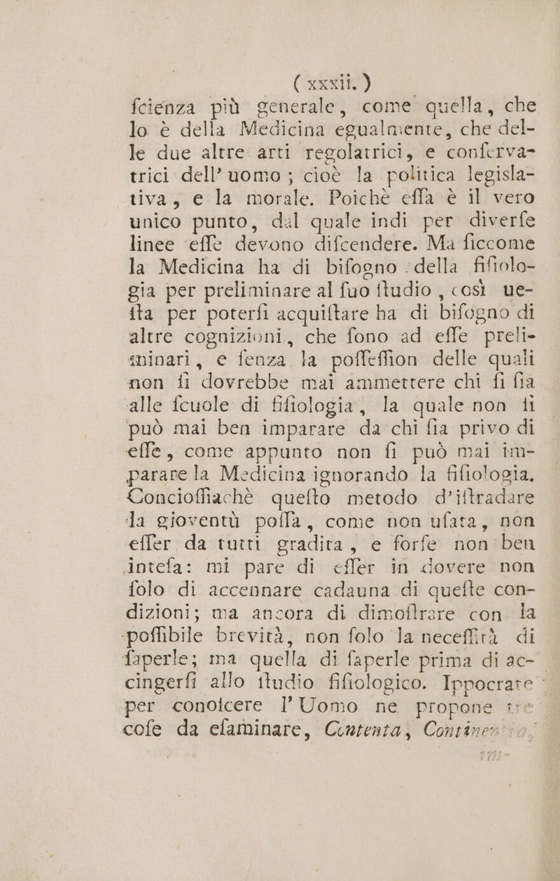 fcienza più generale, come quella, che lo è della Medicina egualmente, che del- le due altre arti regolatrici, e conferva- trici dell’uomo; cioè la politica legisla- tiva, e la morale. Poichè effa-è il vero unico punto, dal quale indi per diverfe linee ‘effe devono difcendere. Ma ficcome la Medicina ha di bifogno della fiftolo- gia per preliminare al fuo ftudio , così ue- ita per poterfi acquiltare ha di bifogno di altre cognizioni, che fono ad efle preli- sninari, e fenza la poffeflion delle quali non fi dovrebbe mai ammettere chi fi fia alle fcuole di fifiologia, la quale non ii può mai ben imparare da chi fia privo di effe, come appunto non fi può mai im- parare la Medicina ignorando la fifiologia. Concioffiachè quefto metodo d’ittradare la gioventù pofla, come non ufata, non effer. da tutti gradita, e forfe non ben intefa: mi pare di effer in dovere non folo di accennare cadauna di quefte con- dizioni; ma ancora di dimoftrare con. la ‘poffibile brevità, non folo la necefità di faperle; ma quella di faperle prima di ac-- cingerfi ‘allo itudio fifiologico. Ippocrate per conoicere l’ Uomo ne propone te cofe da efaminare, Contenta, Continen' is;