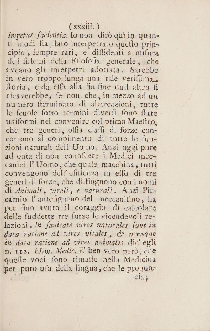 Cugat; ) impetus facientia, lo non dirò qui in quan» ti modi fia Îtato interpetrato quetto pria- cipio , fempre rari, e difidenti a mifura dei filemi della Filofofia generale, che aveano gli interpetri adottata) eri in vero troppo 2 una tale verifim toria, e da. effa alla fin fine null’ sic vr: ricaverebbe, fe non. che, in mezzo ad un numero {terminato di altercazioni, tutre le fcuole fotto termini diverfi fono ftare uniformi nel convenire col primo Maeftro, che tre generi, oflia clafli di forze con- corrono al compimento di tutte le fun- “zioni naturali dell’ Uomo, Anzi oggi pure ad onta di non cono! af i Medici mec- canici 1’ Uomo, che quale macchina, tutti convengono de ell’ efiltenza in effo. di tre generi di forze, che diltinguono con i nomi di Animali, alii e naturali, Aazi Pit- carnio l° antefignano del meccanifmo, ha er fino avuto il coraggio di calcolare delle fuddette tre forze le vicendevoli re- lazioni. In fantrate vires naturales funt în data ratione al vires vitales, È u'reque din data ratione ad vires animales dic' egli n, 112. Elem. Medic. E° ben vero però, che queite voci fono rimaite nella Medicina per puro ufo della lingua, che le pronun- cid: