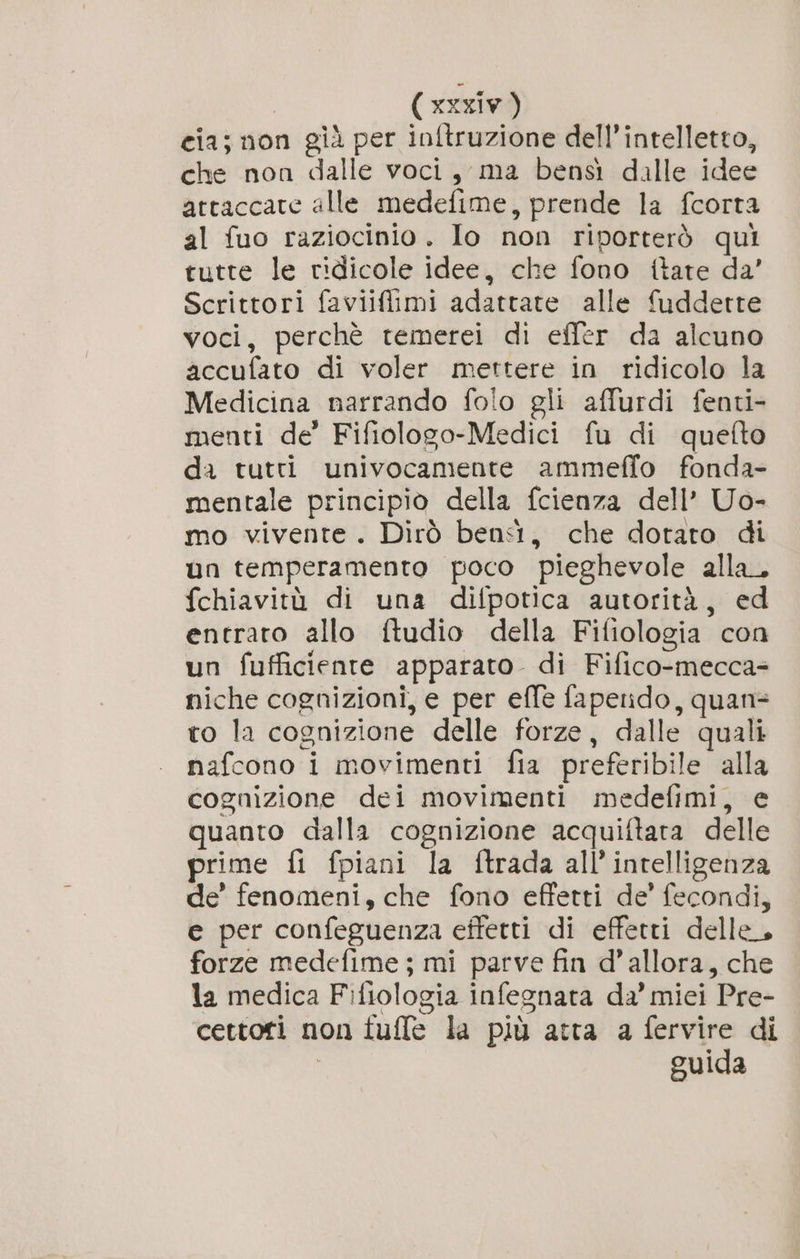 ( xxxiw ) cia; non già per inftruzione dell'intelletto, che non dalle voci, ma bensi dalle idee attaccate alle medefime, prende la fcorta al fuo raziocinio. Io non riporterò qui tutte le ridicole idee, che fono {tare da’ Scrittori faviiflimi adattate alle fudderte voci, perchè temerei di efler da alcuno accufato di voler mettere in ridicolo la Medicina narrando folo gli affurdi fenti- menti de’ Fifiologo-Medici fu di quefto da tutti univocamente ammeffo fonda- mentale principio della {cienza dell’ Uo- mo vivente. Dirò bensì, che dotato di un temperamento poco pieghevole alla. fchiavitù di una difpotica autorità, ed entrato allo ftudio della Fifiologia con un fufficiente apparato. di Fifico-mecca- niche cognizioni, e per effe faperido, quan= ro la cognizione delle forze, dalle quali nafcono i movimenti fia preferibile alla cognizione dei movimenti medefimi, e quanto dalla cognizione acquiftara delle prime fi fpiani la ftrada all'intelligenza de’ fenomeni, che fono effetti de’ fecondi, e per confeguenza effetti di effetti delle, forze medefime ; mi parve fin d'allora, che la medica Fifiologia infegnata da’ miei Pre- cettori non tuffe la più atta a fervire di guida