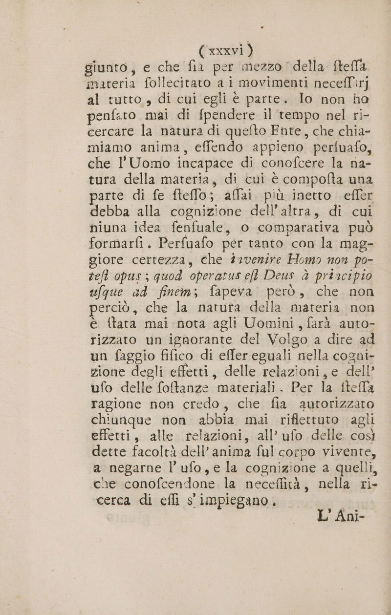 giunto, e che fia per mezzo della ftella ‘materia follecitato ai movimenti necefTìr] al tutto, di cui egli è parte. Io non ho penfato mai di f{pendere il tempo nel ri- cercare la natura di quefto Fnte, che chia- miamo anima, effendo appieno perfuafo, che l'Uomo incapace di conofcere la na- tura della materia, di cui è compofta una parte di fe fteffo; affai più inetto effer debba alla cognizione dell'altra, di cui niuna idea fenfuale, o comparativa può formarfi. Perfuafo per tanto con la mag- giore certezza, che 22venire Homo non po- ref opus; quod operatus ef Deus è priacipio ufque ad finem; fapeva: però, che non perciò, che la natura della materia non è {tara mai nota agli Uomini, farà auto- rizzato un ignorante del Volgo a dire ad un faggio fifico di effer eguali nella cogni- zione degli effetti, delle relazioni, e dell’ ufo delle fotanze materiali. Per la ftella ragione non credo, che fia autorizzato chiunque non abbia mai riflettuto agli effetti, alle relazioni, all’ ufo delle. così dette facoltà dell’ anima ful corpo vivente, a negarne l’ufo,e la cognizione a quelli, che conofcendone la neceflità, nella ri- cerca di efli s' impiegano, “hr L' Ani-