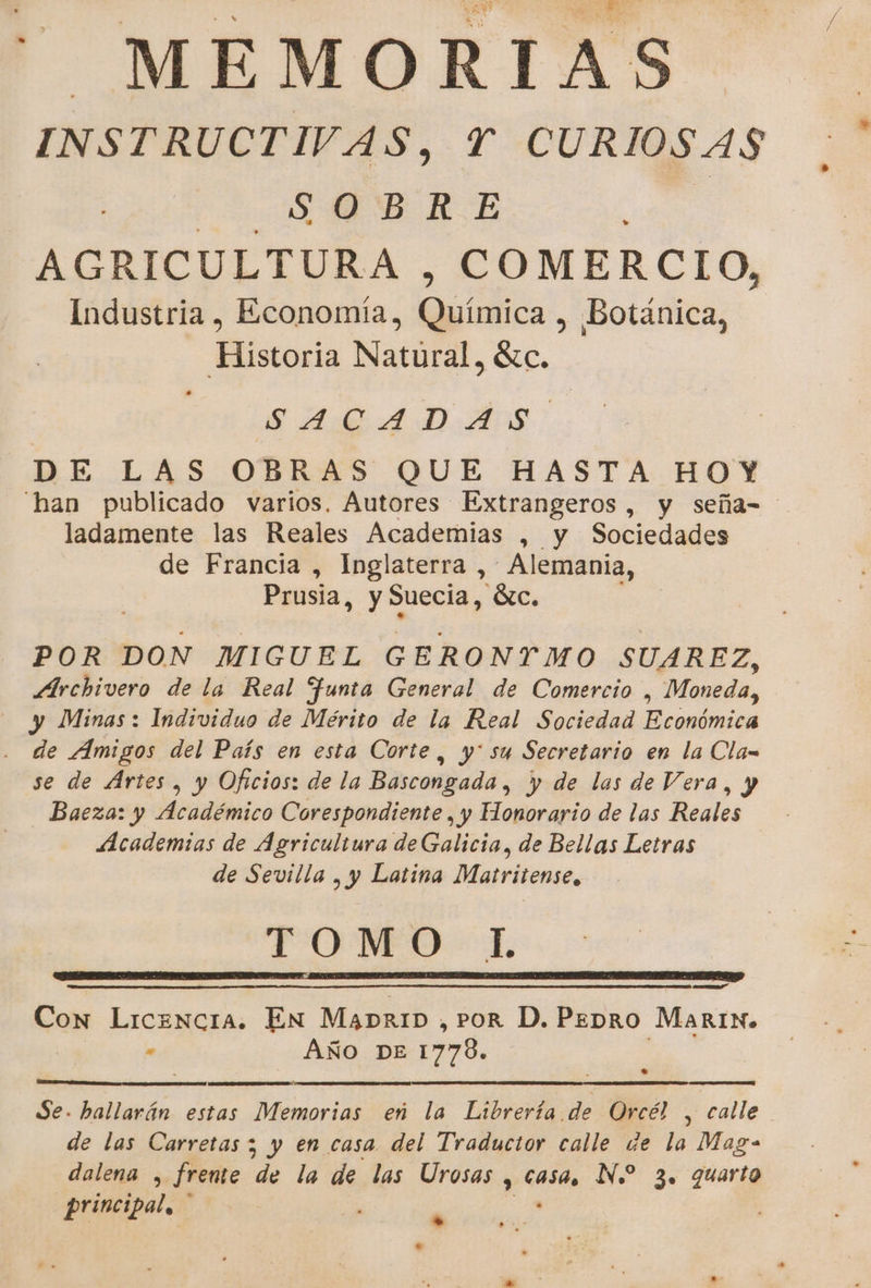 —_MEMORIAS INSTRUCTIVAS, Y CURIOSAS Q OB RE AGRICULTURA, COMERCIO, Industria , Economía, uidics , Botánica, Historia Natural, 8c. SARA DASS DE LAS OBRAS QUE HASTA HOY ladamente las Reales Academias , y Sociedades de Francia , Inglaterra , Alemania, Prusia, y Suecia, 6c. POR DON MIGUEL G ERONTMO SUAREZ, Archivero de la Real Junta General de Comercio , Moneda, y Minas: Individuo de Mérito de la Real Sociedad Económica de Amigos del País en esta Corte, y' su Secretario en la Cla= se de Artes, y Oficios: de la Bascongada, y de las de Vera, y Baeza: y Académico Corespondiente, y Honorario de las Reales Academias de Agricultura deGalicia, de Bellas Letras de Sevilla , y Latina Matritense, TOMO L AS Con Licencia. En MADRID , POR D. PEDRO MARrIN» . AÑO DE 1778. Se. hallarán estas Memorias eñ la Librería de Orcé! , calle de las Carretas; y en casa. del Traductor calle de la Mag- dalena , frente de la de las Urosas y catas N. 3. quarto principal. A *