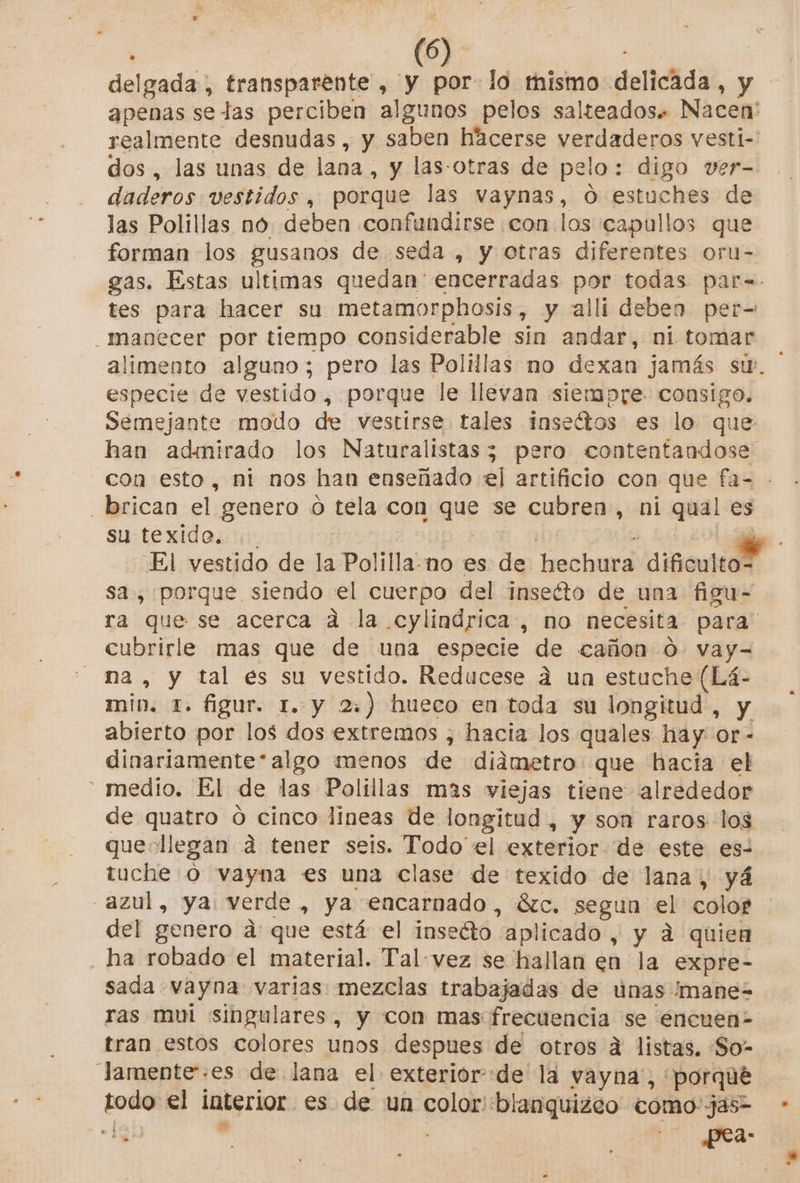 delgada, transparente , y por lo mismo delicada, y apenas se las perciben algunos pelos salteados. Nacen' realmente desnudas, y saben hacerse verdaderos vesti- dos , las unas de lana, y las-otras de pelo: digo ver- daderos vestidos, porque las vaynas, O estuches de las Polillas no. deben confundirse con los capullos que forman los gusanos de seda , y otras diferentes oru- gas. Estas ultimas quedan encerradas por todas par=- tes para hacer su metamorphosis, y alli deben per- _manecer por tiempo considerable sin andar, ni tomar alimento alguno; pero las Polillas mo dexan jamás sw. ' especie de vestido , porque le llevan siempre. consigo. Semejante modo de vestirse. tales inseítos es lo que han admirado los Naturalistas3 pero contentandose con esto, ni nos han enseñado el artificio con que fa-= - _brican el genero o tela con que se cubren, ni qual es su texide. i | . EZ El vestido de la Polilla-no es de hechura dificulto= sa, porque siendo el cuerpo del inseéto de una figu- ra que se acerca ad la cylindrica, no necesita para cubrirle mas que de una especie de cañon 0 vay- na , y tal es su vestido. Reducese a un estuche (Lá- min. 1. figur. 1. y 2) hueco en toda su longitud, y abierto por los dos extremos , hacia los quales hay or - dinariamente*algo menos de diámetro que hacia el ' medio. El de las Polillas mas viejas tiene alrededor de quatro ó cinco lineas de longitud , y son raros los quedllegan d tener seis. Todo el exterior de este es- tuche Ó vayna es una clase de texido de lana, yá azul, ya verde, ya encarnado, ázc. segun el color del genero a que está el inseéto aplicado, y á quien _ha robado el material. Talvez se hallan en la expre- sada vayna varias mezclas trabajadas de únas mane= ras mui singulares, y con mas frecuencia se encuen- tran estos colores unos despues de otros a listas. So- Jamente-es de lana el exterior de la vayna', porqué todo el interior es de un color blanquizeo como-jas- 139) sl : pea: