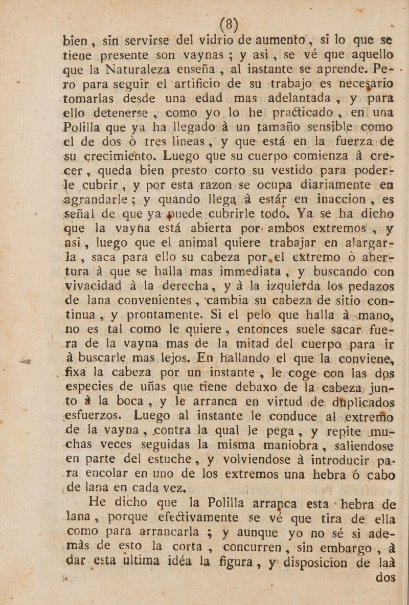 bien , sin servirse del vidrio de aumento , si lo que se tiene presente son vaynas ; y asi, se vé que aquello que la Naturaleza enseña , al instante se aprende. Pe- - ro para seguir el artificio de su trabajo es necegario ello detenerse, como yo lo he praéticado , en. una Polilla que ya ha llegado:á un tamaño sensible: como el de dos O tres lineas, y que está en la fuerza de su crecimiento. Luego que su cuerpo comienza ad cre- cer, queda bien presto corto su vestido para poder- le cubrir, y por esta razon: se ocupa diariamente en agrandarle ; y quando llega «d estár en inaccion , es señal de que ya puede cubrirle todo. Ya se ha dicho que la vayna está abierta por. ambos extremos , y asi, luego que el animal quiere trabajar en alargar- la, saca para ello su cabeza por, el extremo o aber- tura a que se halla mas immediata , y buscando con vivacidad a la derecha, y a la izquierda los pedazos de lana convenientes , cambia su cabeza de sitio con- tinua, y prontamente. Sí el pelo que halla ad mano, no es tal como le quiere, entonces suele sacar fue- á buscarle mas lejos. En Hallando el que la. conviene, especies de uñas que tiene debaxo de la cabeza. jun- to a la boca, y le arranca en virtud de dhplicados de la vayna, contra la qual le pega, y repite mu- chas veces seguidas la misma maniobra, saliendose en parte del estuche, y volviendose a introducir pa- He dicho que la Polilla. arrapca esta - hebra de lana , porque efeétivamente se vé que tira de ella como para arrancarla 5; y aunque yo no sé si ade- más de esto la corta , concurren, sin embargo, á