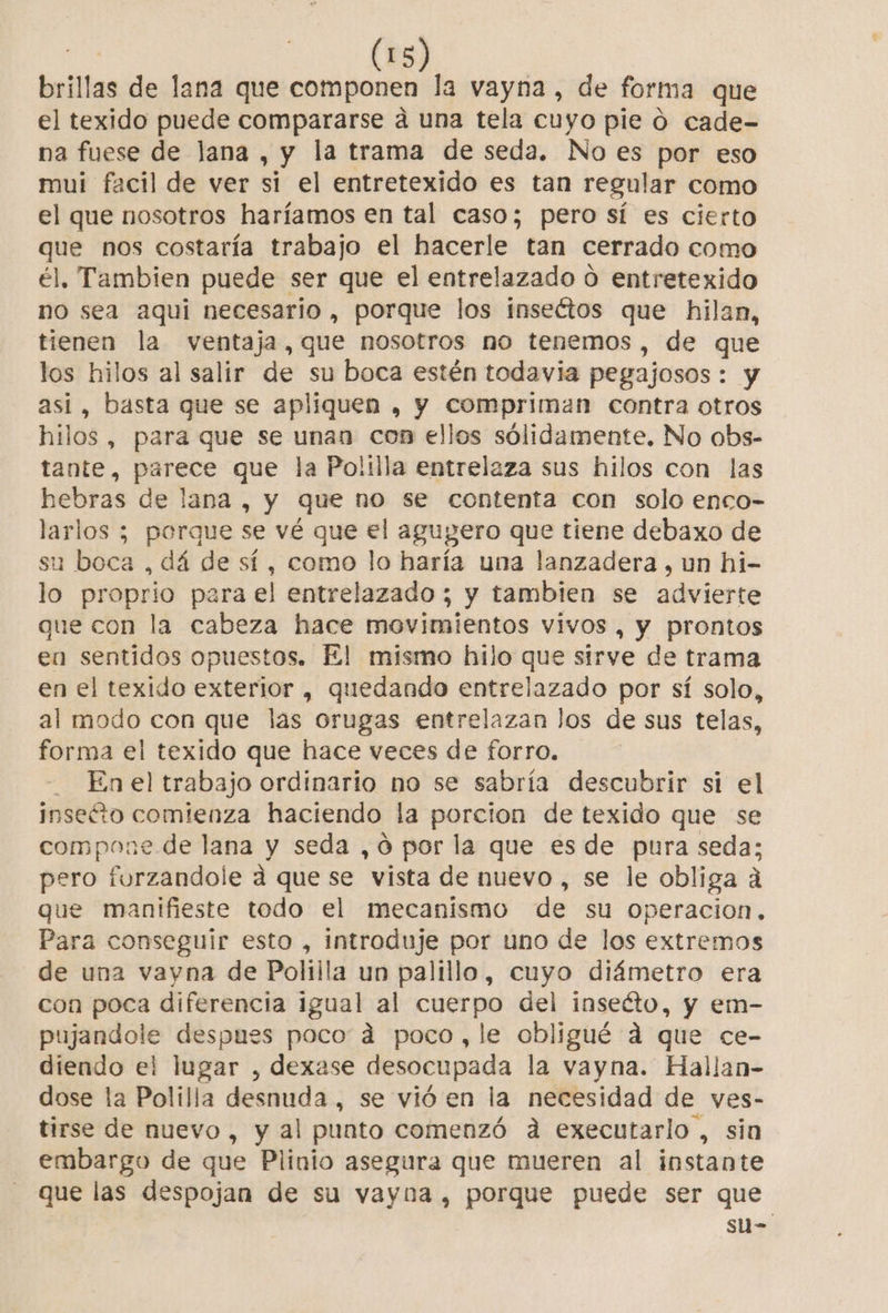 bril las de lana que componen la vayna, de forma que el texido puede compararse á una tela cuyo pie 0 cade- na fuese de lana , y la trama de seda. No es por eso mui facil de ver si el entretexido es tan regular como el que nosotros haríamos en tal caso; pero sí es cierto que nos costaría trabajo el hacerle tan cerrado como él. Tambien puede ser que el entrelazado 0 entretexido no sea aqui necesario , porque los inseétos que hilan, tienen la ventaja, que nosotros no tenemos, de que los hilos al salir de su boca estén todavia pegajosos : : y así, basta que se apliquen , y compriman contra otros hilos, para que se unan con ellos sólidamente. No obs- tante, parece que la Polilla entrelaza sus hilos con las hebras de lana , y que no se contenta con solo enco- larlos ; porque se vé que el agugero que tiene debaxo de su boca , dá de sí, como lo haría una lanzadera , un hi- lo proprio para el entrelazado ; y tambien se advierte que con la cabeza hace movimientos vivos , y prontos en sentidos opuestos. El mismo hilo que sirve de trama en el texido exterior , quedando entrelazado por sí solo, al modo con que las orugas entrelazan los de sus telas, forma el texido que hace veces de forro. - Enel trabajo ordinario no se sabría descubrir si el inseéto comienza haciendo la porcion de texido que se compone de lana y seda ,ó por la que es de pura seda; pero furzandole a que se vista de nuevo , se le obliga á que manifieste todo el mecanismo de su Operacion, Para conseguir esto , introduje por uno de los extremos de una vayna de Polilla un palillo, cuyo diámetro era con poca diferencia igual al cuerpo del inseéto, y em- e a despues poco á poco,le obligué d que ce- diendo el lugar , dexase desocupada la vayna. Hallan- dose la Polilla desnuda , se vió en la necesidad de ves- tirse de nuevo , y al punto comenzó a executarlo , sia embargo de que Plinio asegura que mueren al instante que las despojan de su vayna , porque puede ser que su-