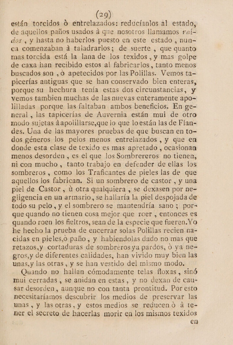 están torcidos O entrelazados: reducíanlos al estado, de aquellos paños usados a que nosotros llamamos raí- dos , y hasta no haberlos puesto en este estado , nun- ca comenzaban ad taladrarlos; de suerte , que quanto mas torcida está la lana de los texidos ,y mas golpe de caxa han recibido estos al fabricarlos, tanto menos buscados son ,0 apetecidos por las Polillas. Vemos ta- picerías antiguas que se han conservado bien enteras, porque su hechura tenía estas dos circunstancias, y vemos tambien muchas de las nuevas enteramente apo- lilladas porque las faltaban ambos beneficios. En ge- neral , las tapicerías de Auvernia están mui de otro modo sujetas dapolillarse,que lo que la están las de Flan- des. Una de las mayores pruebas de que buscan en to= dos géneros los pelos menos entrelazados , y que en donde esta clase de texido es mas apretado , ocasionan menos desorden , es el que los Sombrereros no tienen, ni con mucho , tanto trabajo en defender de ellas los sombreros , como los Traficantes de pieles las de que aquellos los fabrican. Si un sombrero de castor , y una piel de Castor , u otra qualquiera , se dexasen por ne- gligencia en un armario, se hallaría la piel despojada de todo su pelo, y el sombrero se mantendría sano; por= que quando no tienen cosa mejor que roer , entonces es quando roen los fieltros, sean de la especie que fueren.Yo he hecho la prueba de encerrar solas Polillas recien na- cidas en pieles,o paño, y habiendolas dado no mas que retazos,y cortaduras de sombreros ya pardos, O ya ne- gros, y de diferentes calidades, han vivido muy bien las unas, y las otras, y se han vestido del mismo modo. Quando no hallan cómodamente telas floxas , sinó mui cerradas , se anidan en estas, y no dexan de cau- sar desorden, aunque no con tanta prontitud. Por esto necesitaríamos descubrir los medios de preservar las unas , y las otras, y estos medios se reducenó a te- ner el secreto de hacerlas morir en los misimos texidos en