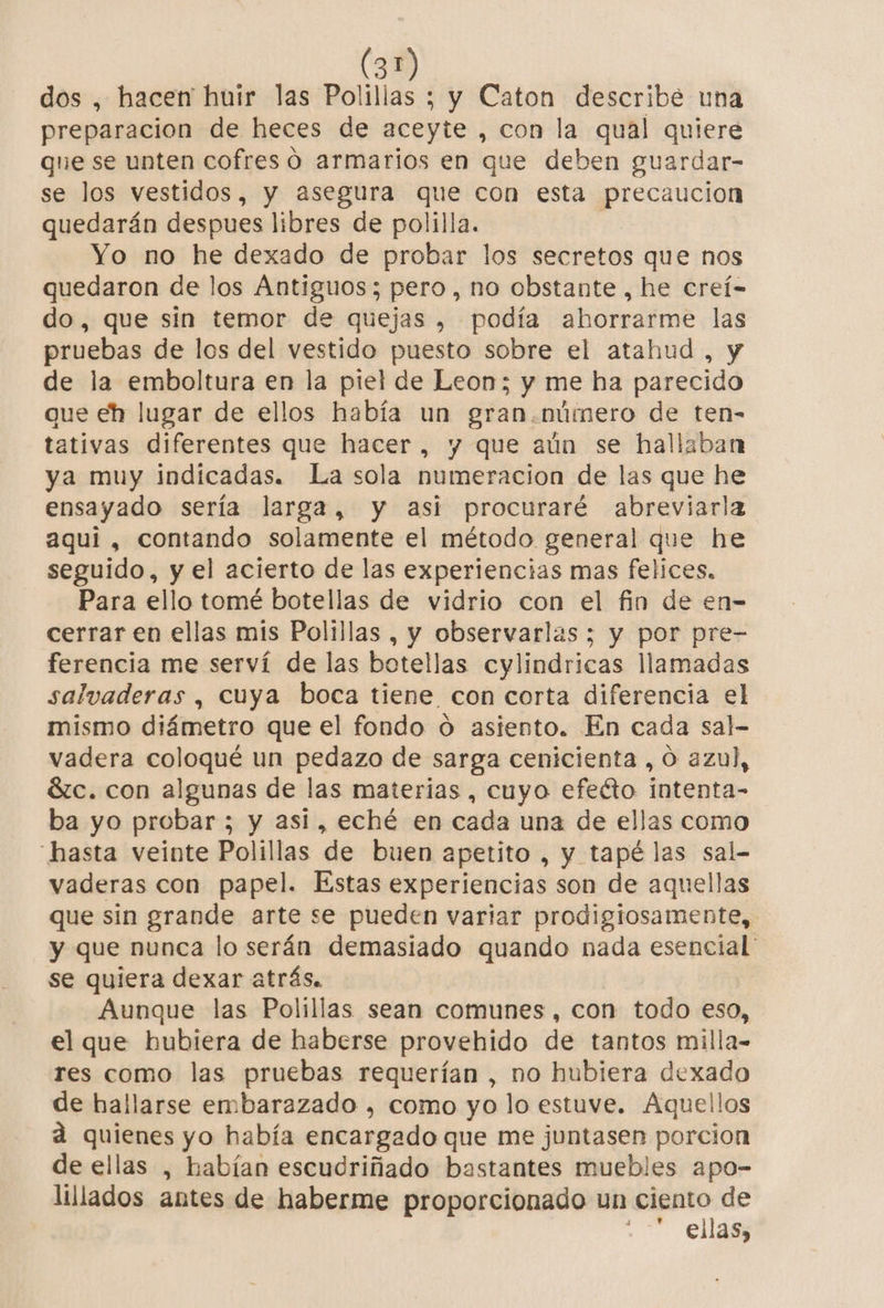 21 dos , hacen huir las Polilias ; y Caton describe una preparacion de heces de aceyte , con la qual quiere que se unten cofres o armarios en que deben guardar- se los vestidos, y asegura que con esta precaucion quedarán despues libres de polilla. | Yo no he dexado de probar los secretos que nos quedaron de los Antiguos; pero, no obstante , he creí- do, que sin temor de quejas , podía ahorrarme las pruebas de los del vestido puesto sobre el atahud , y de la emboltura en la piel de Leon; y me ha parecido que eh lugar de ellos había un gran.número de ten- tativas diferentes que hacer, y que aún se hallaban ya muy indicadas. La sola numeracion de las que he ensayado sería larga, y asi procuraré abreviarla aqui , contando solamente el método general que he seguido, y el acierto de las experiencias mas felices, Para ello tomé botellas de vidrio con el fin de en- cerrar en ellas mis Polillas , y observarlas ; y por pre- ferencia me serví de las botellas cylindricas llamadas salvaderas , cuya boca tiene con corta diferencia el mismo diámetro que el fondo o asiento. En cada sal- vadera coloqué un pedazo de sarga cenicienta , Ó azul, Sc. con algunas de las materias , cuyo efeéto intenta- ba yo probar ; y asi, eché en cada una de ellas como “hasta veinte Polillas de buen apetito , y tapé las sal- vaderas con papel. Estas experiencias son de aquellas que sin grande arte se pueden variar prodigiosamente, y que nunca lo serán demasiado quando nada esencial se quiera dexar atrás. Aunque las Polillas sean comunes, con todo eso, el que hubiera de haberse provehido de tantos milla- res como las pruebas requerían , no hubiera dexado de hallarse embarazado , como yo lo estuve. Aquellos a quienes yo había encargado que me juntasen porcion de ellas , habían escudriñado bastantes muebles apo- lillados antes de haberme proporcionado un ciento de ; ellas,