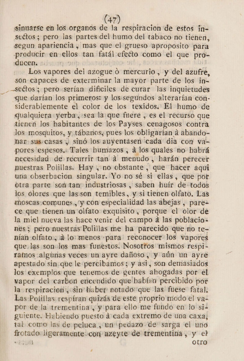 sinuarse en los organos de la respiracion de estos in- sectos ; pero las partes del humo del tabaco no tienen, segun apariencia , mas que el grueso 'aproposito para -producir en ellos tan fatál efeéto como el que po ducen. | Los vapores del azogue O mercurio , y del azufre, son capaces de exterminar la mayor parte de los in- _—seétos ; pero «serían dificiles de curar las inquietudes que darían los primeros: y los:segundos alterarían con- siderablemente el color de los texidos.' El humo de qualquiera yerba,:sea' la que fuere , es el recurso que tienen los habitantes de los Payses cenagosos contra los mosquitos, y. tábanos, pues los obligarían a abando- har sus.casas y sinó los auyentasen cada dia con va- pores 'espesos.: Tales humazos , ad los quales no habrá necesidad de: recurrir tan d menudo, harán perecer nuestras Polillas. Hay , no obstante, que hacer aqui una obserbacion singular. Yo no sé si ellas, que por otra parte son tan' industriosas , saben huír de: todos los olores que las son temibles, y si tienen olfato. Las moscas.comunes., “y con especialidad las abejas , pare- ce que tienen un olfato exquisito, porque el olor de la miel nueva las hace venir del campo a las poblacio- nes; pero nuestras Polillas me ha parecido que no te- nían olfato», 4 lo: menos para reconocer los vapores que las son los mas: funestos. Nosotfos mismos respi- ratnos -alginas veces un ayre dañoso, y aún un ayre apestado sin. que le percibamos; y asi, son demasiados los: exemplos que tenemos de gentes abogadas por el vapor del carbon encendido que habían: percibido por la respiracion ', sin” haber: notado:'que las fuese fatal, Las Polillas respiran quizás de esté proprio modo el va- por de la «trementina', y para ello me fundo en lo si guiente. Habiendo puesto dá cada extremo de una caxa, tal como las de peluca , un pedazo de' sarga el uno frotado: ligeramente-corí azeyte de trementina, y el SANS otro