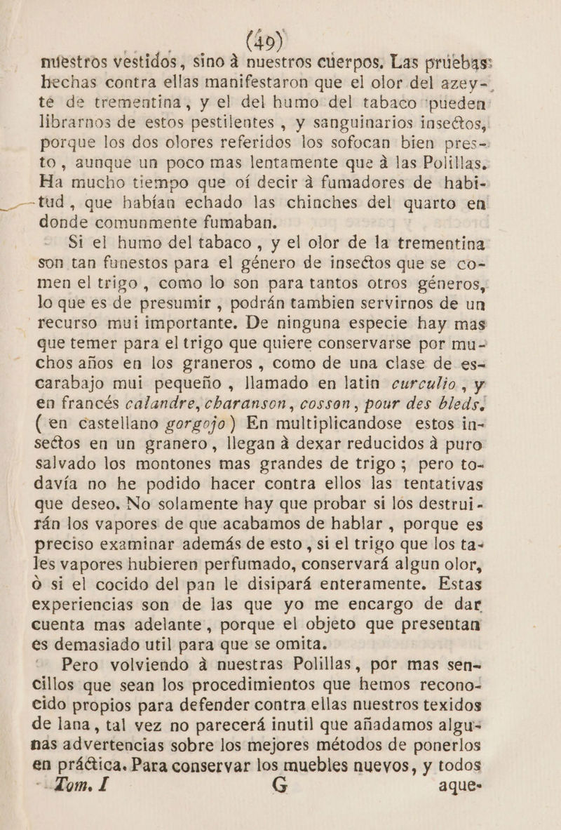 nuestros vestidos, sino 4 nuestros cuerpos. Las pruebas: hechas contra ellas manifestaron que el olor del azey=. te de trementina, y el del humo del tabaco pueden: librarnos de estos pestilentes , y sanguinarios insectos, porque los dos olores referidos los sofocan bien pres-=: to, aunque un poco mas lentamente que da las Políllas. Ha mucho tiempo que oí decir a fumadores de habi- _— tud, que habían echado las chinches del quarto en donde comunmente fumaban. Si el humo del tabaco , y el olor de la trementina son tan funestos para el género de inseétos que se co- men el trigo, como lo son para tantos otros géneros, lo que es de presumir , podrán tambien servirnos de un recurso mui importante. De ninguna especie hay mas que temer para el trigo que quiere conservarse por mu- chos años en los graneros , como de una clase de es= carabajo mui pequeño , llamado en latin curculio, y en francés calandre, chbaranson, cosson, pour des bleds, (en castellano gorgojo) En multiplicandose estos in- seétos en un granero, llegan á dexar reducidos a puro salvado los montones mas grandes de trigo ; pero to- davía no he podido hacer contra ellos las tentativas que deseo. No solamente hay que probar si los destrui - rán los vapores de que acabamos de hablar , porque es preciso examinar además de esto, si el trigo que los ta- les vapores hubieren perfumado, conservará algun olor, O si el cocido del pan le disipará enteramente. Estas experiencias son de las que yo me encargo de dar cuenta mas adelante, porque el objeto que presentan es demasiado util para que se omita. Pero volviendo dá nuestras Polillas, por mas sen- cillos que sean los procedimientos que hemos recono- cido propios para defender contra ellas nuestros texidos de lana, tal vez no parecerá inutil que añadamos algu- nas advertencias sobre los mejores métodos de ponerlos en práética. Para conservar los muebles nueyos, y todos Lom, L G aque-