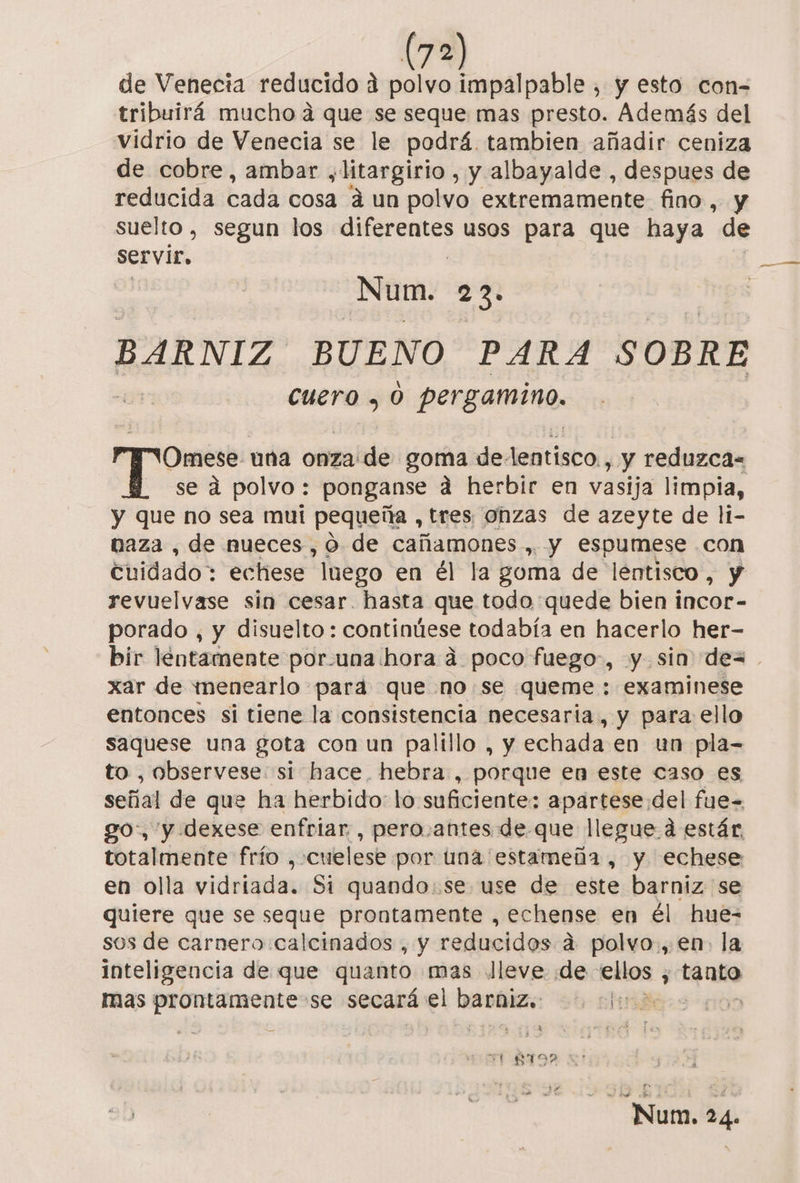 de Venecia reducido d polvo impalpable , y esto con-= tribuirá mucho a que se seque mas presto. Además del vidrio de Venecia se le podrá. tambien añadir ceniza de cobre, ambar y litargirio , y albayalde , despues de reducida cada cosa áun polvo extremamente fino, y suelto, segun los ira usos para que haya de servir, Num. 23. BARNIZ BUENO PARA SOBRE cuero , 0 pergamino. Omese una onza'de goma delentisco , y reduzca se á polvo: ponganse a herbir en vasija limpia, y que no sea mui pequeña , tres onzas de azeyte de l1- naza , de nueces, o de cañamones., y espumese .con Cuidado: echese luego en él la goma de lentisco, y revuelvase sin cesar. hasta que todo quede bien incor- porado , y disuelto: continúese todabía en hacerlo her- bir lentamente por-una hora á poco fuego, y sin dex. xar de menearlo para que no .se queme : examinese entonces si tiene la consistencia necesaria, y para ello saquese una gota con un palillo , y echada en un pla- to , observese: si hace. hebra , porque en este caso es señal de que ha herbido: lo suficiente: apartese del fue= go, y dexese enfriar, pero.antes de que llegue á estár, totalmente frío , cuelese por una estameña , y echese en olla vidriada. Si quando.se use de este barniz se quiere que se seque prontamente , echense en él hue- sos de carnero calcinados , y reducidos a polvo., en. la inteligencia de que quanto mas lleve ¡de ellos ; tanto mas rico se secará el Dachizs: - Aliriders 1109 YY BID XA! pS