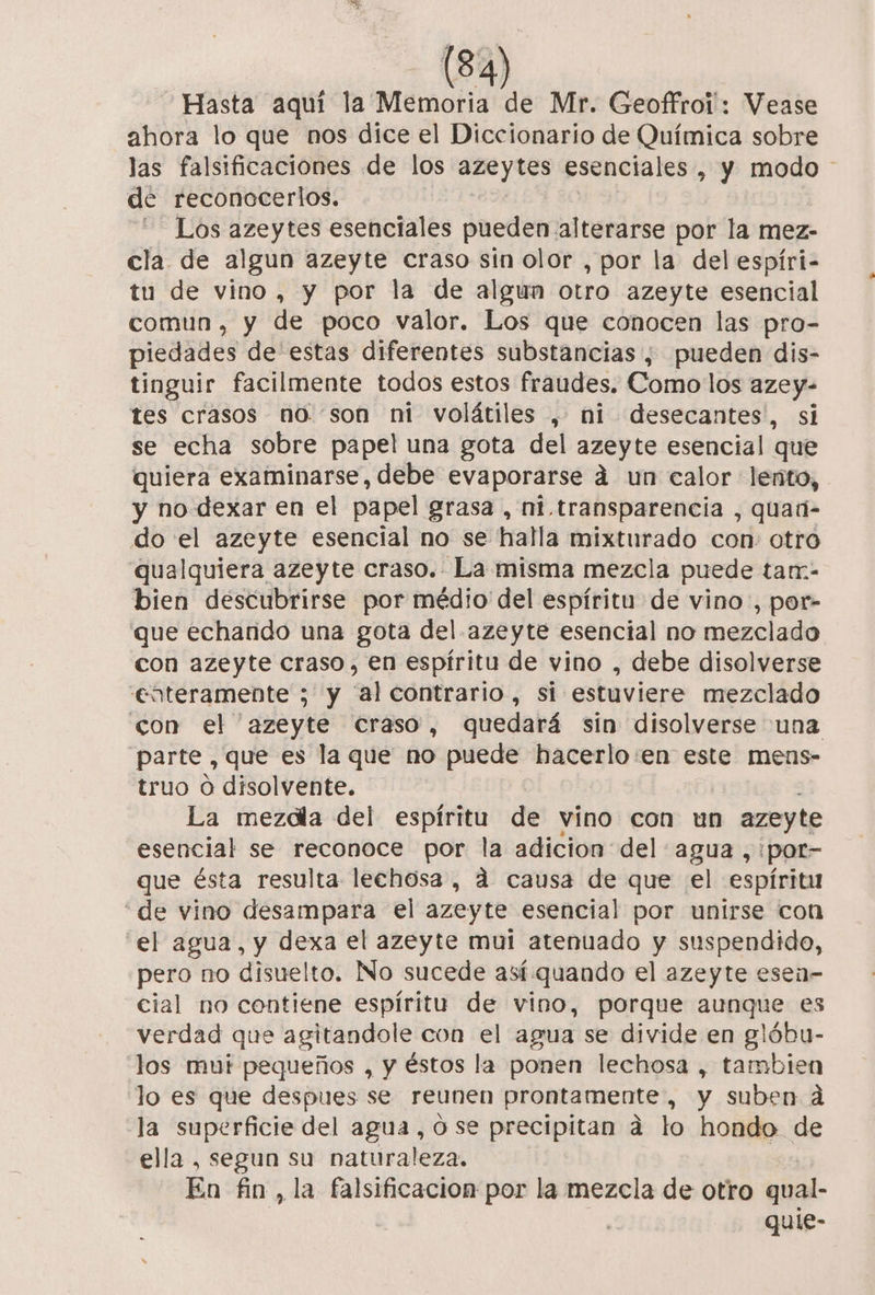 Hasta aquí la Memoria de Mr. Geoffrol: Vease ahora lo que nos dice el Diccionario de Química sobre las falsificaciones de los azeytes esenciales , Y modo de reconocerlos. - Los azeytes esenciales pueden. alterarse por la mez- cla de algun azeyte craso sin olor , por la del espíri- tu de vino, y por la de algun Otro azeyte esencial comun, y de poco valor. Los que conocen las pro- piedades de estas diferentes substancias, pueden dis- tinguir facilmente todos estos fraudes. Como los azey- tes crasos no. son ni volátiles , ni desecantes, si se echa sobre papel una gota del azeyte esencial que quiera examinarse, debe evaporarse á un calor lento, y no dexar en el papel grasa, ni transparencia , quaú- do el azeyte esencial no se halla mixturado con: otro qualquiera azeyte craso. La misma mezcla puede tan:- bien descubrirse por médio del espíritu de vino, por- que echando una gota del azeyte esencial no mezclado con azeyte craso, en espíritu de vino , debe disolverse enteramente ; y “al contrario, si estuviere mezclado con el azeyte Craso, quedará sin disolverse una parte , que es la que no puede hacerlo:en este mens- truo o disolvente. La mezdla del espíritu de vino con un azeyte esencial se reconoce por la adicion del agua ,:por- que ésta resulta lechosa, 4 causa de que el espíritu de vino desampara el azeyte esencial por unirse con el agua, y dexa el azeyte mui atenuado y suspendido, pero no disuelto. No sucede así quando el azeyte esen- cial no contiene espíritu de vino, porque aunque es verdad que agitandole con el agua se divide en glóbu- los mui pequeños , y éstos la ponen lechosa , tambien lo es que despues se reunen prontamente, y suben á la superficie del agua, ose precipitan a to hondo de ella , segun su naturaleza. | En fin, la falsificacion por la mezcla de otro qual- quie-