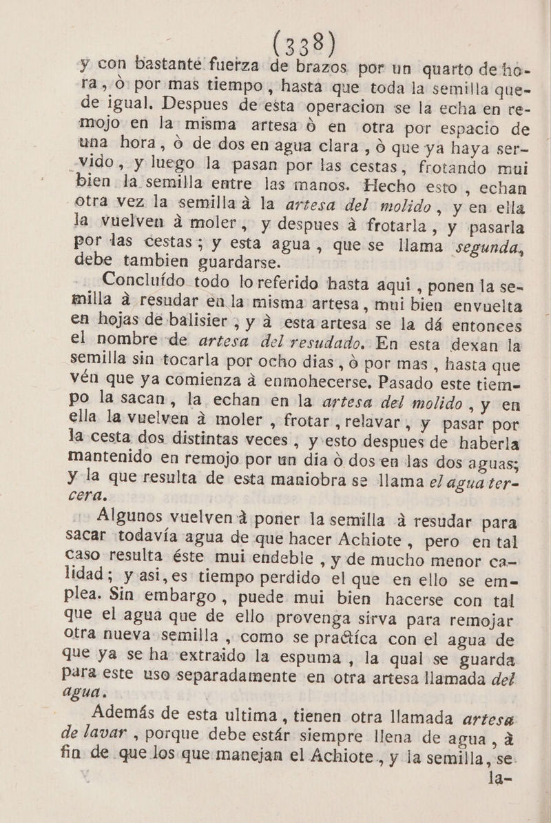 y con bastante fuerza de brazos por un quarto de ho- ra ,Ó: por mas tiempo, hasta que toda la semilla que- de igual. Despues de esta operacion se la echa en re- mojo en la misma artesa 0 en otra por espacio de una hora, o de dos en agua clara, 0 que ya haya ser- Vido , y luego la pasan por las cestas, frotando mui bien la semilla entre las manos. Hecho esto , echan otra vez la semillaad la artesa del molido, y en ella la vuelven d moler, y despues a frotarla , y pasarla por las cestas; y esta agua, quese llama segunda, debe tambien guardarse. Concluído todo lo referido hasta aquí , ponen la se- milla ad resudar enla misma artesa, mui bien envuelta en hojas de balisier , y d esta artesa se la dá entonces el nombre de artesa del resudado. En esta dexan la semilla sin tocarla por ocho dias, 0 por mas , hasta que vén que ya comienza á enmohecerse. Pasado este tiem= po la sacan, la echan en la artesa del molido , y en ella la vuelven a moler , frotar, relavar , Y pasar por la cesta dos distintas veces , y:esto despues de haberla mantenido en remojo por un dia o dos en las dos aguas; y la que resulta de esta maniobra se llama el agua ter= cera. Algunos vuelvená poner la semilla 4 resudar para sacar todavía agua de que hacer Achiote, pero en tal caso resulta éste mui endeble , y de mucho menor ca- lidad; y asi,es tiempo perdido el que en ello se em- plea. Sin embargo , puede mui bien hacerse con tal que el agua que de ello provenga sirva para remojar otra nueva semilla , como se pra“tíca con el agua de que ya se ha extraido la espuma , la qual se guarda para este uso separadamente en otra artesa llamada del agua. | Además de esta ultima , tienen otra llamada artesa de lavar , porque debe estár siempre llena de agua, d fin de que los que manejan el Achiote, y la semilla, se. la-