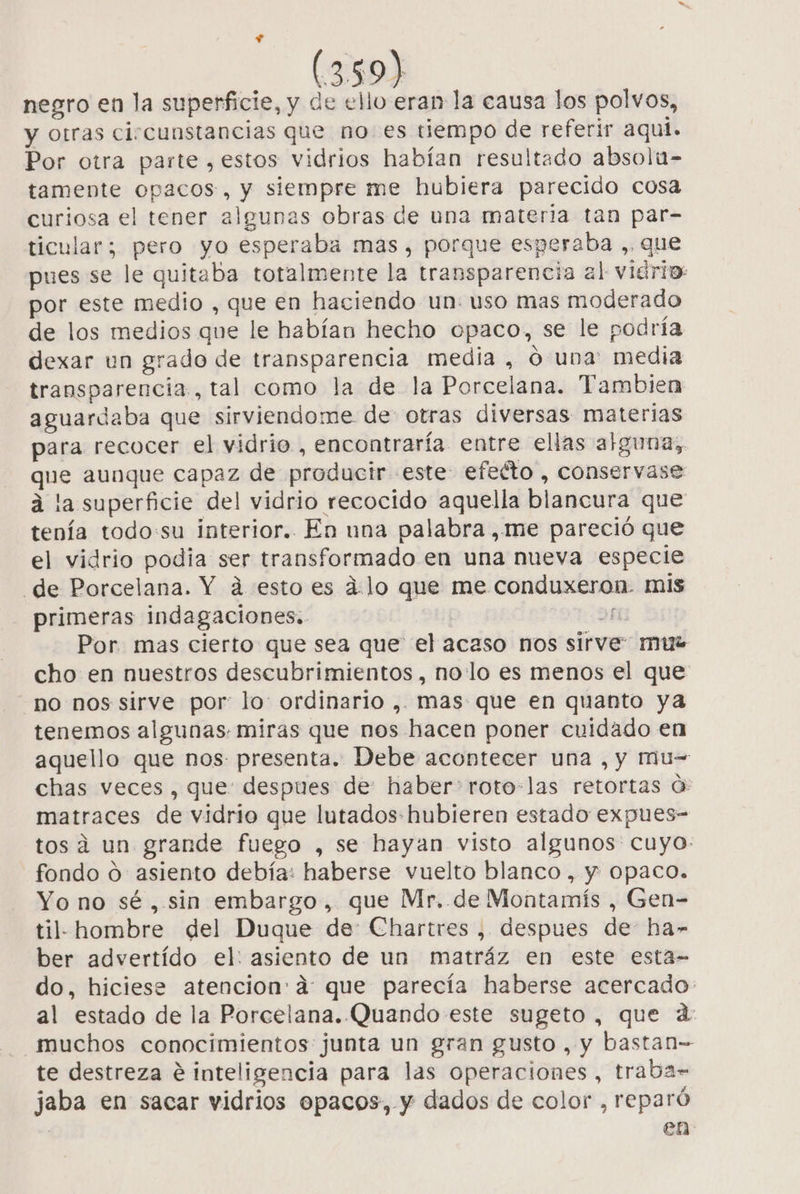 negro en la superficie, y de ello eran la causa los polvos, y otras circunstancias que no es tiempo de referir aqui. Por otra parte, estos vidrios habían resultado absolu- tamente opacos , y siempre me hubiera parecido cosa curiosa el tener algunas obras de una materia tan par- ticular; pero yo esperaba mas, porque esperaba , que pues se le quitaba totalmente la transparencia al viario: por este medio , que en haciendo un: uso mas moderado de los medios que le habían hecho opaco, se le podría dexar un grado de transparencia media, ó una: media transparencia, tal como la de la Porcelana. Tambien aguardaba que sirviendome de otras diversas materias para recocer el vidrio , encontraría entre ellas alguna, que aunque capaz de producir este efeéto , conservase a la superficie del vidrio recocido aquella blancura que tenía todo:su interior. En nna palabra ,me pareció que el vidrio podia ser transformado en una nueva especie de Porcelana. Y á esto es d:lo que me conduxeron. mis primeras indagaciones. DN Por mas cierto que sea que el acaso nos sirve: mus cho en nuestros descubrimientos , nollo es menos el que no nos sirve por: lo: ordinario ,. mas que en quanto ya tenemos algunas. miras que nos hacen poner cuidado en aquello que nos presenta. Debe acontecer una , y Mu= chas veces, que: despues de haber: roto-las retortas O: matraces de vidrio que lutados- hubieren estado expues- tos á un grande fuego , se hayan visto algunos: cuyo: fondo O asiento debía: haberse vuelto blanco, y Opaco. Yo no sé , sin embargo, que Mr. de Montamís , Gen- til- hombre del Duque de: Chartres , despues de ha» ber advertído el: asiento de un matráz en este esta- do, hiciese atencion: a: que parecía haberse acercado: al estado de la Porcelana. Quando este sugeto , que d: muchos conocimientos junta un gran gusto , y bastan- te destreza e inteligencia para las operaciones, traba- jaba en sacar vidrios opacos, y dados de color , reparó en