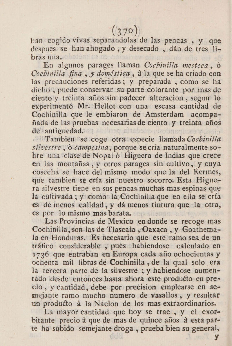 han cogido vivas separandolas de las pencas , y que despues. se han ahogado , y desecado , dán de tres li- bras una.. En algunos parages llaman Cochinilla mesteca , O Cochinilla fina , y doméstica, a la que se ha criado con las precauciones referidas; y preparada , como se ha dicho, puede conservar su parte colorante por mas de ciento y treinta años:sin padecer alteracion , segun lo experimentó Mr. Hellot con una escasa cantidad de Cochinilla que le embiaron de Amsterdam acompa- ñada de las pruebas necesarias de ciento y treinta años de antiguedad. “Tambien “se coge otra especie: llamada Cockónilia silvestre , O campesina, porque se cría naturalmente so- bre una clase de Nopal o Higuera de Indias que crece : en las montañas , y otros parages sin cultivo, y cuya cosecha se hace del mismo modo que la del Kermes, que tambien se cría sin nuestro socorro. Esta Higue- ra silvestre tiene en sus pencas. muchas mas espinas que la cultivada ; y como la Cochinilla que en ella se cría es de menos calidad, y dá menos tintura, quí la otra, es por lo mismo mas barata. Las Provincias de Mexico en donde se recoge mas Cochinilla,son-las de Tlascala ¿Oaxaca , y Goathema- la en Honduras. Es necesario diie este ramo sea de un tráfico considerable , pues habiendose calculado en 1736 que entraban en Europa cada año ochocientas y ochenta mil libras de Cochinilla , de la qual solo era la tercera parte de la silvestre ; y habiendose aumen- tado desde entonces hasta ahora este produéto en pre- cio, y Cantidad, debe por precision emplearse en se- mejante ramo mucho numero de vasallos , y resultar un produéto á la Nacion de los mas extraordinarios. La mayor cantidad que hoy se trae , y el exor- bitante precio á que de mas de quince años á esta par- te ha subido semejante droga , prueba bien su general, Al y