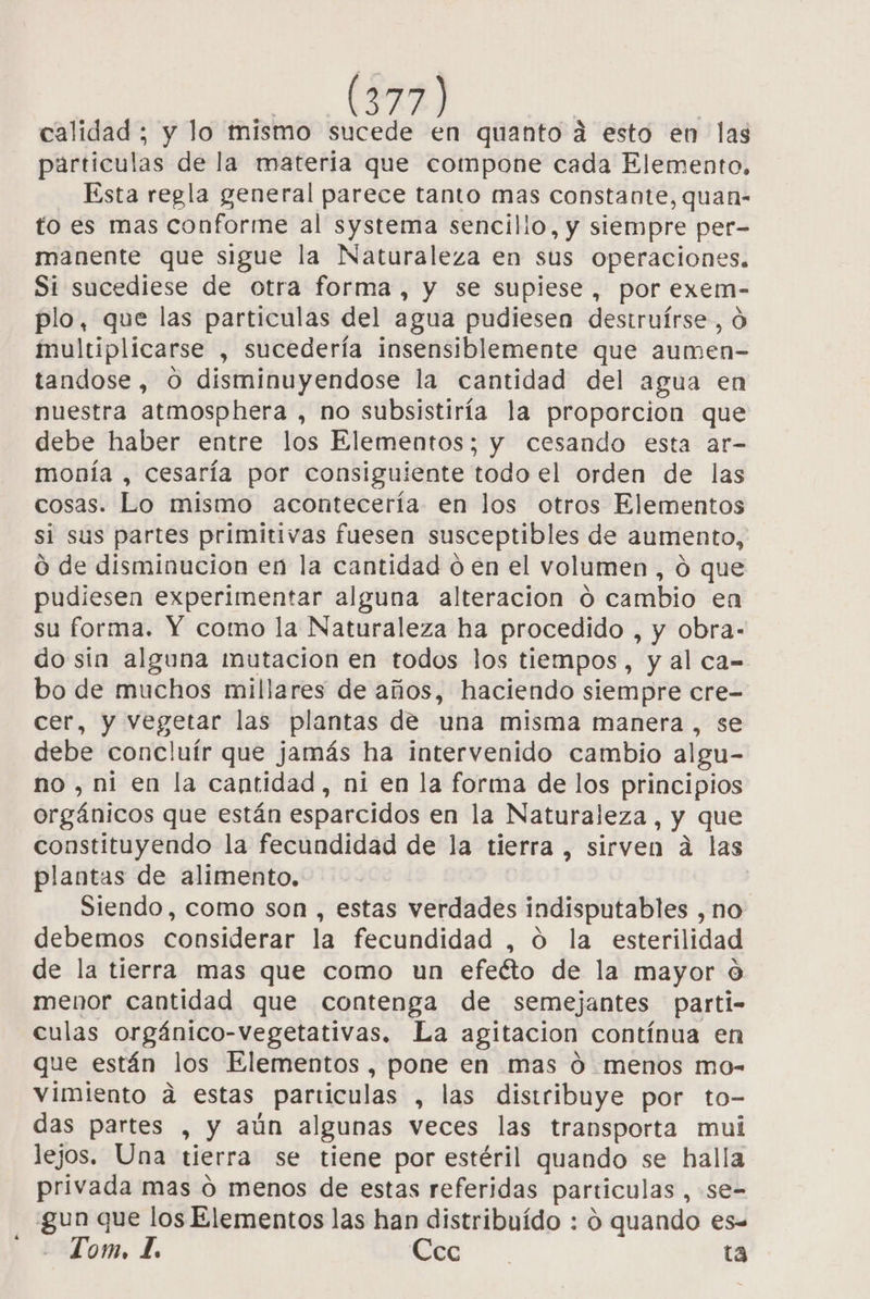 calidad ; y lo mismo sucede en quanto á esto en las particulas de la materia que compone cada Elemento, Esta regla general parece tanto mas constante, quan- to es mas conforme al systema sencilio, y siempre per- manente que sigue la Naturaleza en sus operaciones. Si sucediese de otra forma , y se supiese, por exem- plo, que las particulas del agua pudiesen destruírse, O multiplicarse , sucedería insensiblemente que aumen- tandose, O disminuyendose la cantidad del agua en nuestra atmosphera , no subsistiría la proporcion que debe haber entre los Elementos; y cesando esta ar- monía , cesaría por consiguiente todo el orden de las cosas. Lo mismo acontecería en los otros Elementos si sus partes primitivas fuesen susceptibles de aumento, O de disminucion en la cantidad ó en el volumen, ó que pudiesen experimentar alguna alteracion o cambio en su forma. Y como la Naturaleza ha procedido , y obra- do sin alguna mutacion en todos los tiempos, y al ca- bo de muchos millares de años, haciendo siempre cre- cer, y vegetar las plantas de una misma manera , se debe concluír que jamás ha intervenido cambio algu- no , ni en la cantidad, ni en la forma de los principios orgánicos que están esparcidos en la Naturaleza, y que constituyendo la fecundidad de la tierra , sirven á las plantas de alimento. Siendo, como son , estas verdades indisputables , no debemos considerar la fecundidad , O la esterilidad de la tierra mas que como un efecto de la mayor O menor cantidad que contenga de semejantes parti- culas orgánico-vegetativas. La agitacion contínua en que están los Elementos, pone en mas Ó menos mo- vimiento ad estas particulas , las distribuye por to- das partes , y aún algunas veces las transporta mui lejos. Una tierra se tiene por estéril quando se halla privada mas o menos de estas referidas particulas ,-se- gun que los Elementos las han distribuído : 0 quando es= Tom, 1 Eto”. ta