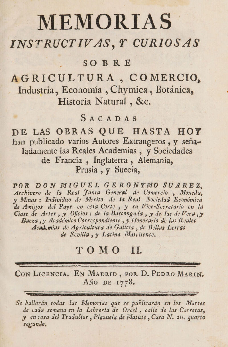 MEMORIAS INSTRUCTIVAS, Y CURIOSAS E SOBRE AGRICULTURA , COMERCIO, Industria, Economía , Chymica , Botánica, Historia Natural , Sc. SACADAS DE LAS OBRAS QUE HASTA HOY han publicado varios Autores Extrangeros , y seña= ladamente las Reales Academias , y Sociedades de Francia , Inglaterra , Alemania, Prusia , y Suecia, POR DON MIGUEL GERONTMO SUAREZ, Archivero de la Real Ffunta General de Comercio , Moneda, y Minas : Individuo de Merito de la Real Sociedad Económica de Amigos del Pays en esta Corte , y su Vice-Secretario en la Ciase de Ártes , y Oficios: de la Bascongada , y de: las de Vera, y Baeza , y Académico Correspondiente , y Honorario de las Reales Academias de Agricultura de Galicta , de Bellas Letras de Sevilla, y Latina Matritense, TOMO dL A A E Con Licencia. En Mapr1D, POR D, PEDRO Marin, AÑO DE 1778. > 5; SAR A Se hallarán todas las Memorias que se publicarán en los Martes de cada semana en la Librería de Orcel , calle de las Carretas, y encausa del Tradutior , Plazuela de Matute , Casa N. 20, quario segundo.