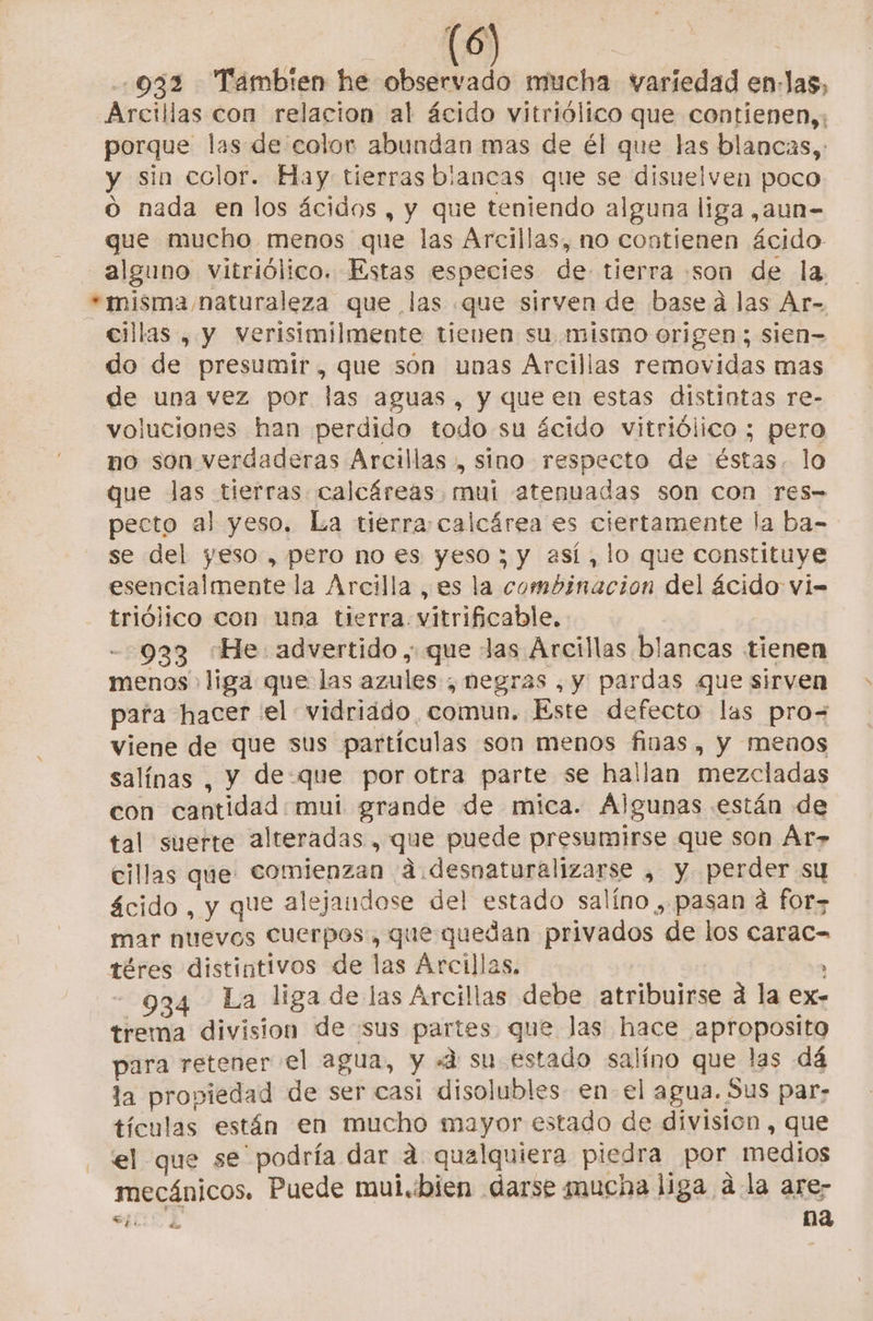 Es NO | 032 Tambien he observado mucha variedad en-Jas, Arcillas con relacion al ácido vitriólico que contienen,; porque las de color abundan mas de él que las blancas, y sin color. Hay tierras blancas que se disuelven poco o nada en los ácidos , y que teniendo alguna liga ,aun- que mucho menos que las Arcillas, no contienen ácido alguno vitriólico. Estas especies de tierra son de la. *misma naturaleza que las que sirven de based las Ar- cillas , y verisimilmente tienen su mismo origen ; sien do de presumir, que son unas Arcillas removidas mas de una vez por las aguas, y que en estas distintas re- voluciones han perdido todo su ácido vitriólico ; pero no son verdaderas Arcillas , sino respecto de éstas. lo que Jas tierras. calcáreas. mui atenuadas son con Tes- pecto al yeso. La tierra: calcárea es ciertamente la ba- se del yeso , pero no es yeso ; y así, lo que constituye esencialmente la Arcilla , es la combinacion del ácido vi- triólico con una tierra. vitrificable. | -933 “He advertido , que Jas Arcillas blancas tienen menos» liga que las azules , negras , y pardas que sirven para hacer el vidriado, comun. Este defecto las pro= viene de que sus partículas son menos finas, y menos salínas , y de-que por otra parte se hallan mezcladas con cantidad mui grande de mica. Algunas están de tal suerte alteradas , que puede presumirse que son Ár» cillas que. comienzan a desnaturalizarse » y perder su ácido , y que alejandose del estado salíno , pasan a for mar nuevos Cuerpos, que quedan privados de los carac= téres distintivos de las Arcillas. , - 934 La liga de las Árcillas debe atribuirse d la ex- trema division de sus partes que las hace aproposita para retener el agua, y «4 su estado salíno que las dá la propiedad de ser casi disolubles- en- el agua. Sus par- tículas están en mucho mayor estado de division , que el que se” podría dar 4 qualquiera piedra por medios mecánicos. Puede mui.:bien darse mucha liga a la are; sT4 na