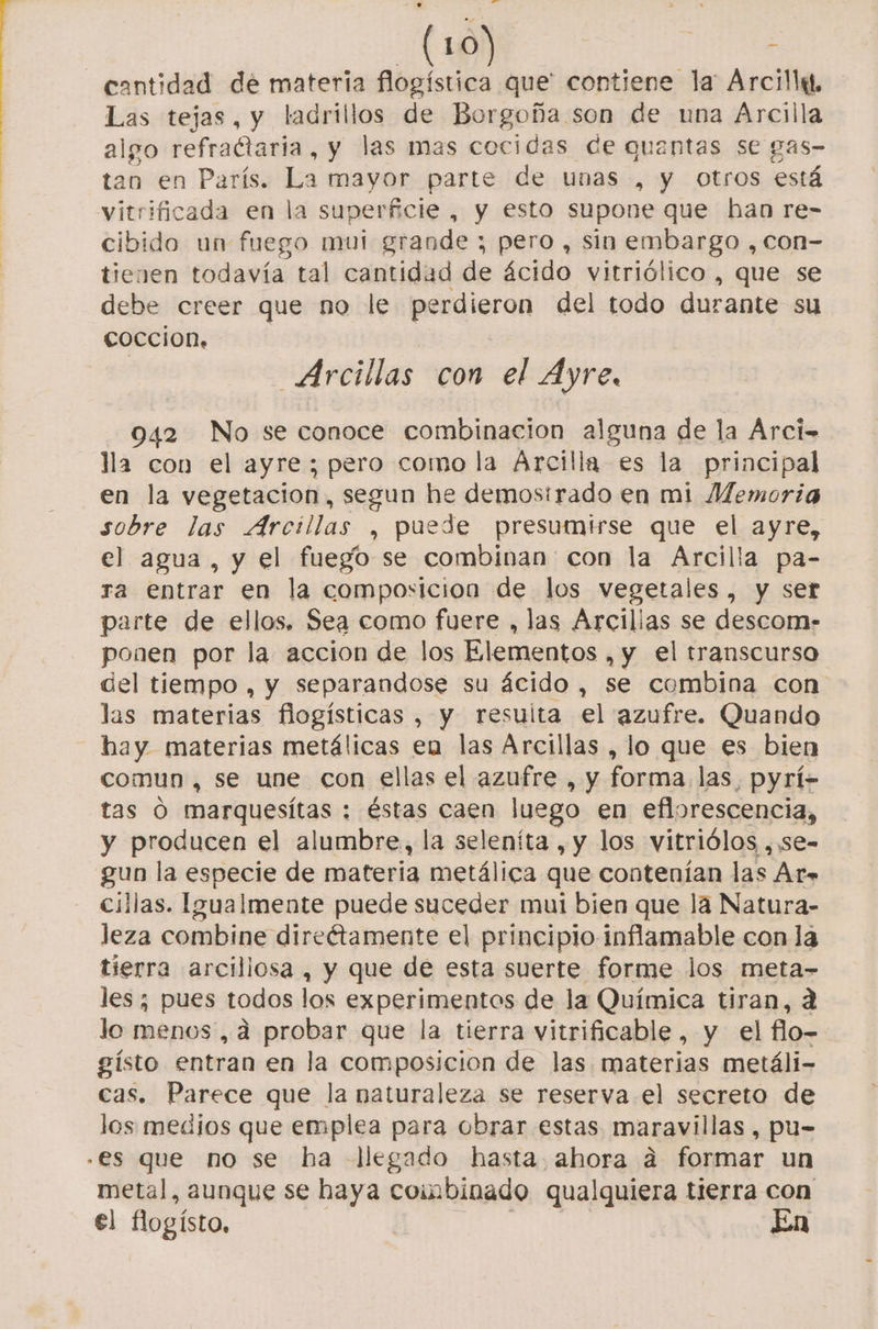 cantidad de materia flogística que' contiene la Arcilla, Las tejas, y ladrillos de Borgoña son de una Arcilla algo refractaria, y las mas cocidas de quentas se gas- tan en París. La mayor parte de unas , y Otros está vitrificada en la superficie , y esto supone que han re- cibido un fuego mui grande ; pero, sin embargo, con- tienen todavía tal cantidad de ácido vitriólico , que se debe creer que no le perdieron del todo durante su coccion, Arcillas con el Ayre, 042 No se conoce combinacion alguna de la Árci- lla con el ayre; pero como la Arcilla es la principal en la vegetacion, segun he demostrado en mi Memoria sobre las Arcillas , puede presumtrse que el ayre, el agua, y el fuego se combinan con la Arcilla pa- ra entrar en la composicion de los vegetales, y ser parte de ellos. Sea como fuere , las Arcillas se descormn- ponen por la accion de los Elementos , y el transcurso del tiempo , y separandose su ácido, se combina con las materias flogísticas , y resulta el azufre. Quando hay materias metálicas eu las Arcillas , lo que es bien comun , se une con ellas el azufre , y forma las, pyrí- tas O marquesítas : éstas caen luego en eflorescencia, y producen el alumbre, la seleníta , y los vitriólos ,se- gun la especie de materia metálica que contenían las At- cillas. Igualmente puede suceder mui bien que la Natura- Jeza combine directamente el principio inflamable con la tierra arcillosa, y que de esta suerte forme los meta- les; pues todos los experimentos de la Química tiran, 2 lo menos, d probar que la tierra vitrificable, y el flo- gísto entran en la composicion de las materias metáli- cas. Parece que la naturaleza se reserva el secreto de los medios que emplea para obrar estas maravillas , pu- s metal, aunque se haya combinado qualquiera tierra con el fogísto. En