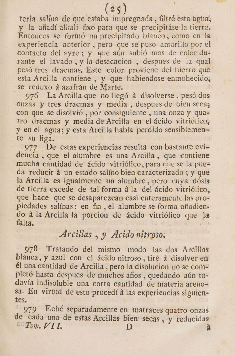 teria salína de que estaba impregnada, filtré esta aguz, y la añadí alkali fixo para que se precipitáse la tierra. Entonces se formó un precipitado blanco, como en la experiencia anterior , pero que se puso amarillo por el contacto del ayre ; y que aún subió mas de color du- rante el lavado , y la desecacion , despues de la qual pesó tres dracmas. Este color proviene del hierro que esta Arcilla contiene , y que habiendose enmohecido, se reduxo a azafrán de Marte. 976 La Arcilla que no llegó a disolverse , pesó dos onzas y tres dracmas y media , despues de bien seca; con que se disolvió , por consiguiente , una onza y qua- tro dracmas y media de Arcilla en el ácido vitriólico, y enel agua; y esta Arcilla había perdido sensiblemen- te su liga. | 977 De estas experiencias resulta con bastante evi- dencia , que el alumbre es una Arcilla, que contiene mucha cantidad de ácido vitriólico, para que se la puew da reducir a un estado salíno bien caracterizado ; y que la Arcilla es igualmente un alumbre, pero cuya dósis de tierra excede de tal forma a la del ácido vitriólico, que hace que se desaparezcan casi enteramente las pro= piedades salínas: en fin , el alumbre se forma añadien- va a la Arcilla la porcion de ácido vitriólico que la alta, Arcillas , y Acido nitroso. 978 Tratando del mismo modo las dos Arcillas blanca, y azul con el ácido nitroso , tiré á disolver en él una cantidad de Arcilla , pero la disolucion no se com- pletó hasta despues de muchos años , quedando aún to- davía indisoluble una corta cantidad de materia areno= o: En virtud de esto procedí alas experiencias siguien- es. 979 Eché separadamente en matraces quatro onzas de cada una de estas Arcillas bien secas, -y reducidas Tom. VI L. |