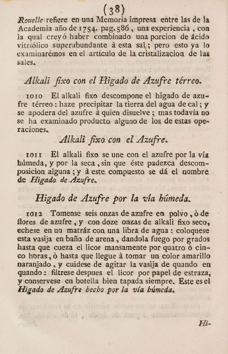 Rouelle-refiere en una Memoria impresa entre las de la Academia año de 1754. pag.586.., una experiencia , con la qual creyó haber combinado una porcion de ácido vitriólico superabundante a esta sal; pero esto ya lo examinarémos. en el artículo de la cristalizacion de las sales. Alkali fiso con el Higado de Azufre térreo. roro El alkali fixo descompone el higado de azu= fre térreo : haze precipitar la tierra del agua de cal; y se apodera del azufre á quien disuelve ; mas todavía no se ha examinado producto alguno de los de estas ope- raciones. Alkali fío con el Azufre. rorr El alkali fixo se une con el azufre por la vía húmeda, y por la seca ,sin que éste padezca descom- posicion alguna ; y deste compuesto se dá el nombre . de Higado de Azufre. j Higado de Azufre por la vía húmeda. 1012 Tomense seis onzas de azufre-en polvo ,0 de flores de azufre , y con doze onzas de alkali fixo seco, echese en un matráz con una libra de agua : coloquese esta vasija en baño de arena , dandola fuego por grados hasta que cueza el licor mansamente por quatro o cin- co hbras, ó hasta que llegue dá tomar un color amarillo naranjado , y cuidese de agitar la vasija de quando en quando : filtrese despues el licor por papel de estraza, y conservese en botella bien tapada siempre, Este es el EFligado de Azufre becho por la vía búmeda,