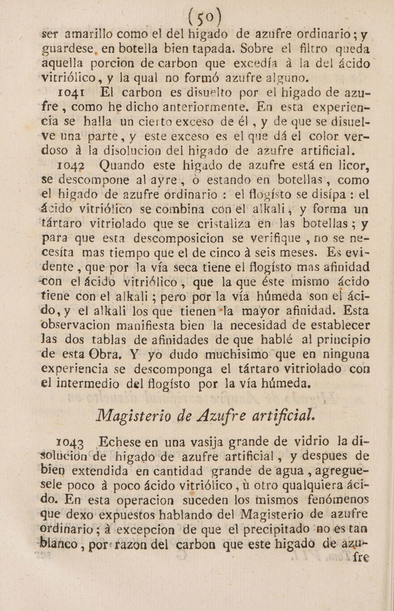 ser amarillo como el del higado de azufre ordinario; y . guardese, en botella bien tapada. Sobre el filtro queda aquella porcion de carbon que excedía a la del ácido vitriólico, y la qual no formó azufre alguno. 1041 El carbon es disuelto por el higado de azu- fre , como he dicho anteriormente. En esta experien= cía se halla un cierto exceso de él, y de que se disuel- ve una parte, y este exceso es el que dá el color ver- doso a la disolucion del higado de azufre artificial. 1042 Quando este higado de azufre está en licor, se descompone al ayre, o estando en botellas, como el higado de azufre ordinario : el flogísto se disípa : el ácido vitriólico se combina con'el alkali, y forma un tártaro vitriolado que se cristaliza en las botellas ; y para que esta descomposicion se verifique , no se ne- cesíta mas tiempo que el de cinco a seis meses. Es evi- dente , que por la vía seca tiene el flogísto mas afinidad «con el ácido vitriólico, que la que éste mismo ácido tiene con el alkali ; pero por la vía húmeda son el áci- do, y el alkali los que tienen*la mayor afinidad. Esta observacion manifiesta bien la necesidad de establecer las dos tablas de afinidades de que hablé al principio de esta Obra. Y yo dudo muchisimo que en ninguna experiencia se descomponga el tártaro vitriolado con el intermedio del flogísto por la vía húmeda, Magisterio de Azufre artificial. 1043 Echese en una vasija grande de vidrio la di- solución de higado de azufre artificial, y despues de bien extendida en cantidad grande de agua , agregue- sele poco a poco ácido vitriólico, ú otro qualquiera áci- do. En esta operacion suceden los nismos fenómenos que dexo expuestos hablando del Magisterio de azufre ordinario; á excepcion de que el precipitado 'no es tan “blanco , pore razon del carbon que este higado de qu E ¿4116