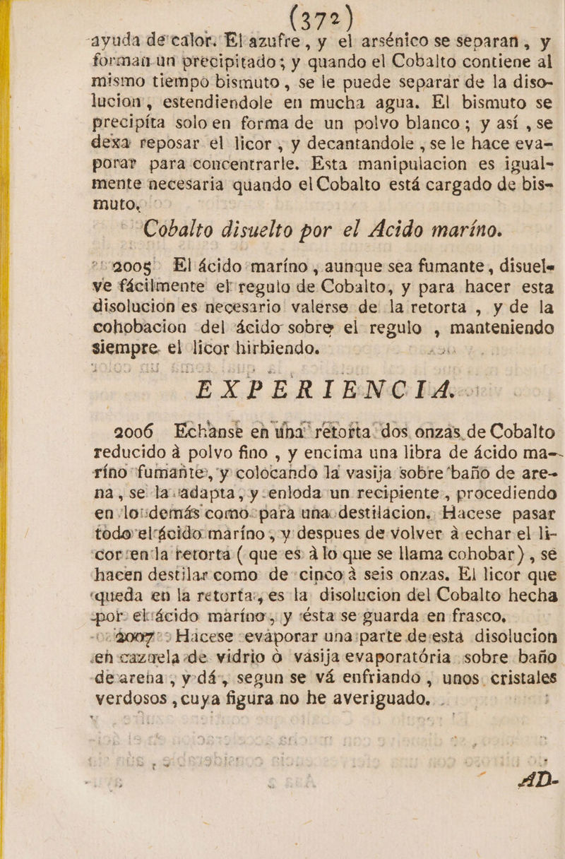 72) | ayuda de calor. El azufre, y el arsénico se separan, y forman-un precipitado; y quando el Cobalto contiene al mismo tiempo bismuto , se le puede separar de la diso- lucio, estendiendole en mucha agua. El bismuto se precipíta solo en forma de un polvo blanco ; y así , se dexa reposar el licor , y decantandole , se le. hace eva- porar para concentrarle. Esta manipulacion es igual- mente necesaria quando el Cobalto está cargado de bis- muto. - Cobalto disuelto por el Acido maríno. «1:9005 El ácido+maríno , aunque sea fumante, disuel« ve fácilmente el regulo de Cobalto, y para hacer esta disolución es necesario valerse de la retorta , y de la cohobacion del ácido sobre el decai , manteniendo not el licor hirbiendo. 49h EXPERIENCIA. 2006 Echanse en una: retorta' dos onzas _de Cobalto reducido á polvo fino , y encima una libra de ácido ma-- ríno fumañte», y colocando la vasija sobre 'baño de are- na, se la adapta, y «entoda un recipiente, procediendo en loudemás como para una. destilacion. Hacese pasar todo elácido maríno , y despues de volver a. echar el li- “cor :en la retorta (que es alo que se llama cohobar) , se hacen destilar como de «cinco 4 seis onzas. El licor que «queda en la retorta:, es la disolucion del Cobalto hecha para el ¡ácido maríno, y 'ésta se guarda en frasco, 7 Hacese ceváporar una parte de:esta disolucion ¿eh cazuela «de vidrio O vasija evaporatória sobre baño deareba, y dá, segun se vá enfriando , unos: ciales verdosos. , Cuya figura no he averiguado.