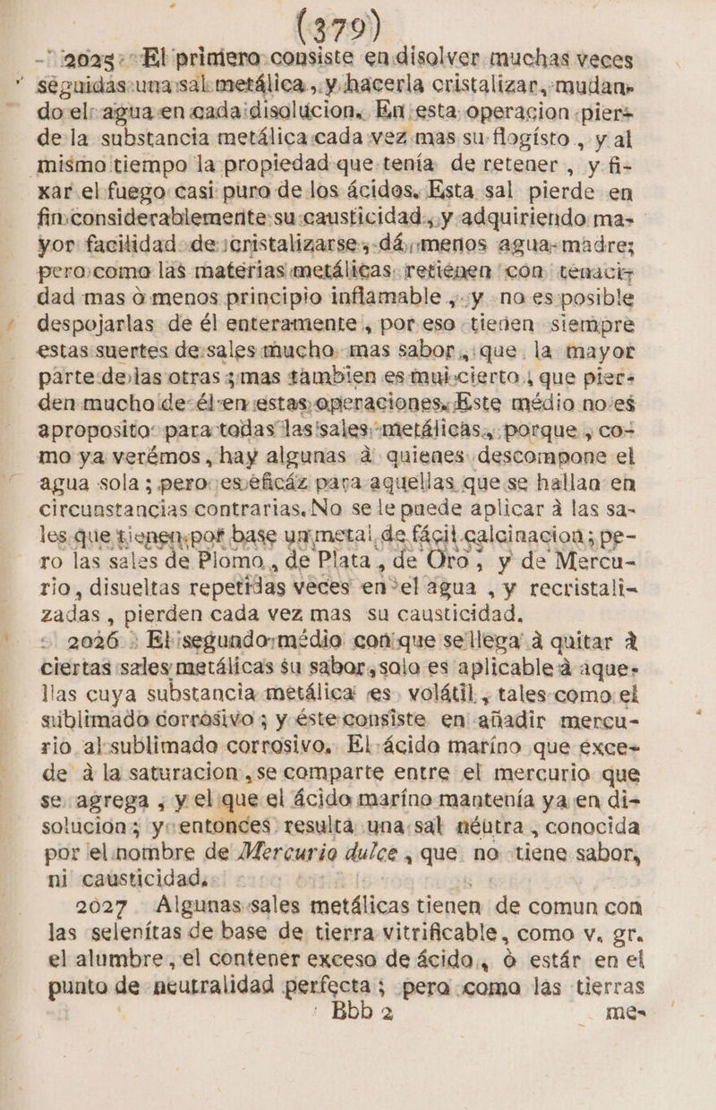 -¡go0a3 + El priniero consiste en.disolver muchas veces éguidas.una:sal: metálica ,. y hacerla oristalizar.: mudan» pr el aguaen cadaidisolúcion, En esta: operacion «pierz de la substancia metálica:cada vez mas su flogísto , y al xar el fuego casi puro de los ácidos, Esta sal pierde en fin.considerablemente:su:causticidad., y adquiriendo ma» yor facilidad. de ¡enistalizarse,-dá, menos agua-madre; pero.como las materias metálicas. retienen con: temaciz dad mas d menos principio inflamable , «y no es:posible despojarlas de él enteramente , por.eso .tieden siempre estas suertes de:sales mucho. mas sabor .,:que. la mayor parte delas otras mas tambien es muj.cierto., que piet- den.muchode-él:en estas. operaciones: ste médio noes aproposito: para todas las'sales:metálicas., porque , co- mo ya verémos, hay algunas a quienes descompone el agua sola ; pero esséficáz para aquellas quese hallan en circunstancias contrarias. No se le puede aplicar a las sa- les.que EEooo base ua metal de fácil. calcinacion; pe- ro las sales de Plomo, de Plata , de Oro, y de Mercu- rio, disueltas repetidas veces en*el agua , y recristali- zadas, pierden cada vez mas su causticidad. 2026 El isegundo:médio con: mes sellega' a quitar A ciertas sales metálicas $u sabor,salo es aplicable 4 aque- llas cuya substancia metálica es. volátil. , tales-como: el ublimada corrosivo ; y éste consiste en iio mercu- rio al:ssublimado corrosivo. El.ácida maríno que exce- de d la saturacion,se comparte entre el mercurio que se agrega , y el que el ácida maríno mantenía ya en di- solución; y «entonces. resulta una:sal méutra , conocida por el.nombre de Mercurio dulce, que no «tiene sabor, ni causticidad,: ? 2027 Algunas sales natfitas tienen de comun con las selenítas de base de tierra vitrificable, como v. gr. el alumbre, el contener exceso de ácido,, ó estár en el punto de neutralidad perfecta; pera coma las tierras : Bbb a mes