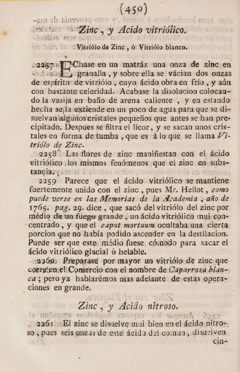 ase) jeoletar Zinc, y Acido vitriólico, fs il de Zinc, 10) Vitriólo blanco. Chase en un matráz una onza de zinc en Leslofoy granalla, y sobre ella se vácian dos onzas de espíritu: de vitriólo , cuyo ácido obra en frío , y aún con bastante celeridad. Acabase la disolucion colocan- do la vasija en baño de arena caliente , y en estando hecha serla extiende en un poco de agua para que se di- suelvar “alguños cristales pequeños que antes se han pre- cipitado. Despues se filtra el licor, y se sacan unos cris- tales en forma de tumba , que es Alo que se llama /2- trioto de Zinc. 2258 Las flores de zinc manifiestan con el ácido vitriólico : bs mismos fenómenos que el zinc en: subas tancia yor sl, E 2259 aci que el pao vintiólico? se mantiene fuertemente unido con el zinc , pues Mr. Hellot , como puede verse en las Memorias de la Academia año de 1765. pag. 29. dice , que sacó del vitriólo del zinc por médio «de 'un fuego grande, un:ácido vitriólico mui con- «centrado, y queel caput mortuum ocultaba una cierta porcion que no «había podido ascender en la destilacion. Puede ser-que este: médio fuese, cómodo para sacar el ácido vitriólico glacial o helable. 12260, Preparase por mayor un vitriólo. de zínc.que corretemeli Comercio con el nombre de Caparrosa blan- ca; pero ya hablarémos nias adelante de estas opera- _ ciones en grande, Zinc y Acido nitroso. ego Es c , JA ph. a : ori ¿El zinc se dit mui lis en vel Seidós nitros- so, pues seissonzas de este ácida del comun, disuelven cia-