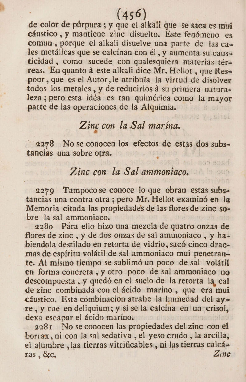 de color de púrpura ; y que el alkali que se saca es mui cáustico , y mantiene zinc disuelto. Este fenómeno es comun, porque el alkali disuelve una parte de las ca-= les metálicas que se calcínan con él, y aumenta su caus= ticidad , como sucede con qualesquiera materias tér= reas. En quanto a este alkali dice Mr. Hellot , que Res= pour, que es el Autor,le atribuía la virtud de disolver todos los metales , y de reducirlos a su primera natura= leza ; pero esta idéa es tan quimérica como la mayor parte de las operaciones de la Alquímia. | Zinc con la Sal marína. 2278 Nose conocen los efectos de estas dos subs- tancias una sobre otra. Zinc con la Sal ammontaco. 2279 Tampocose conoce lo que obran estas subs- tancias una contra otra ; pero Mr, Hellot examinó en la Memoria citada las propiedades de las flores de zinc so- bre la sal ammoniaco. 2280 Para ello hizo una mezcla de quatro onzas de Aes de zinc , y de dos onzas de sal ammoniaco , y ha- biendola destilado en retorta de vidrio, sacó cinco drac- mas de espíritu volátil de sal ammoniaco mui penetran- te. Al mismo tiempo se sublimó un poco de sal volátil en forma concreta , y otro poco de sal ammoniaco na descompuesta , y quedó en el suelo de la retorta la, cal de zine combinada con el ácido maríno , que era mui eáustico. Esta combinacion atrahe la humedad del ay- re, y cae en deliquium; y si se la calcína en un crisol, dexa escapar el ácido maríno. 2281 No se conocen las propiedades del zinc con el borrax, ni con la sal sedativa ,el yeso crudo , la arcílla, el alumbre ,las tierras vitrificables , hi las tierras calcá- ras, Óc, Zine