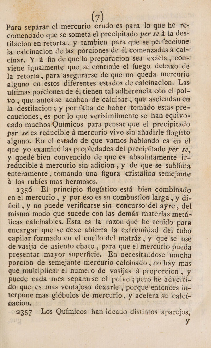 Para separar el mercurio crudo es para lo que he re- comendado que se someta el precipitado per se a la des- tilacion en retorta:, y tambien para que se perfeccione la calcínacion de las porciones de él comenzadas a cal= cínar. Y á fin de que la preparacion sea exáéta , con- viene igualmente que se continúe el fuego debaxo de la retorta, para asegurarse de que no queda mercurio alguno en estos diferentes estados de calcínacion. Las ultimas porciones de él tienen tal adherencia con el pol- vo, que antes se acaban de calcínar, que asciendan en la destilacion ; y por falta de haber tomado estas pre- cauciones, es por lo que verisimilmente se han equivo- cado muchos la para pensar que el precipitado per sees reducible á mercurio vivo sin añadirle flogísto alguno. En el estado de que vamos hablando es en el que yo examiré las propiedades del precipitado per se, y quedé bien convencido de que es absolutamente ir- reducible a mercurio sin adicion , y de que se sublíma enteramente , tomando una figura cristalina semejante a los rubíes mas hermosos. | 2356 El principio flogístico está bien combinado en el mercurio , y por eso es su combustion larga , y di- ficil, y no puede verificarse sin concurso del ayre, del mismo modo que sucede con las demás materias metá- licas calcínables. Esta es la razon qué he tenido para encargar que se dexe abierta la extremidad del tubo capilar formado en el cuello del matráz , y que se use de vasija de asiento chato , para que el mercurio pueda presentar mayor superficie. En necesitandose mucha porcion de semejante mercurio calcínado , no hay mas que: multiplicar el numero de vasijas á proporcion , y puede cada mes separarse el polvo ; pero he adverti- do: que es.mas ventajoso dexarle, porque entonces in- terpone mas glóbulos de mercurio, y acelera su calcí- nacion. 2357 Los Químicos han ideado distintos aparejos, y