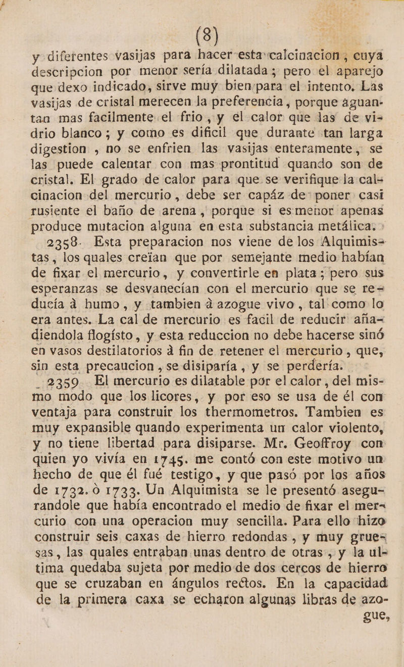 y diferentes vasijas para hacer-estacalcinacion , cuya descripcion por menor sería dilatada ; pero el aparejo que dexo indicado, sirve muy bien:para el intento. Las vasijas de cristal merecen la preferencia, porque a4guan- tan mas facilmente el frio , y el calor que las de vis drio blanco; y como es dificil que durante tan larga digestion , no se enfrien las vasijas enteramente, se las puede calentar con mas prontitud quando son de cristal. El grado de calor para que se verifique la cal= cinacion del mercurio, debe ser capáz de: poner casi rusiente el baño de arena , porque sí esmenor apenas produce mutacion alguna en esta substancia metálica, - 2358. Esta preparacion nos viene de los Alquimis= tas, los quales creian que por semejante medio habían de fixar el mercurio, y convertirle en plata; pero sus esperanzas se desvanecían con el mercurio que se re= ducía á humo, y tambien a azogue vivo , tal. como lo era antes. La cal de mercurio es facil de reducir aña= diendola flogísto , y esta reduccion no debe hacerse sinó en vasos destilatorios á fin de retener el mercurio , que, sin esta precaucion ,se disiparía, y se perdería. _.2359 El mercurio es dilatable por el calor, del mis- mo modo que los licores, y por eso se usa de él con ventaja para construir los thermometros. Tambien es muy expansible quando experimenta un calor violento, y no tiene libertad para disiparse. Mr. Geoffroy con quien yo vivía en 1745. me contó con este motivo un hecho de que él fué testigo, y que pasó por los años de 1732.0 1733. Un Alquimista se le presentó asegu- randole que había encontrado el medio de fixar el mer= curío con una operacion muy sencilla. Para ello hizo construir seis caxas de hierro redondas , y muy grue= sas , las quales entraban unas dentro de otras, y la ul- tima quedaba sujeta por medio de dos cercos de hierro que se cruzaban en ángulos reétos. En la capacidad de la primera caxa se echaron algunas libras de azo- gue,